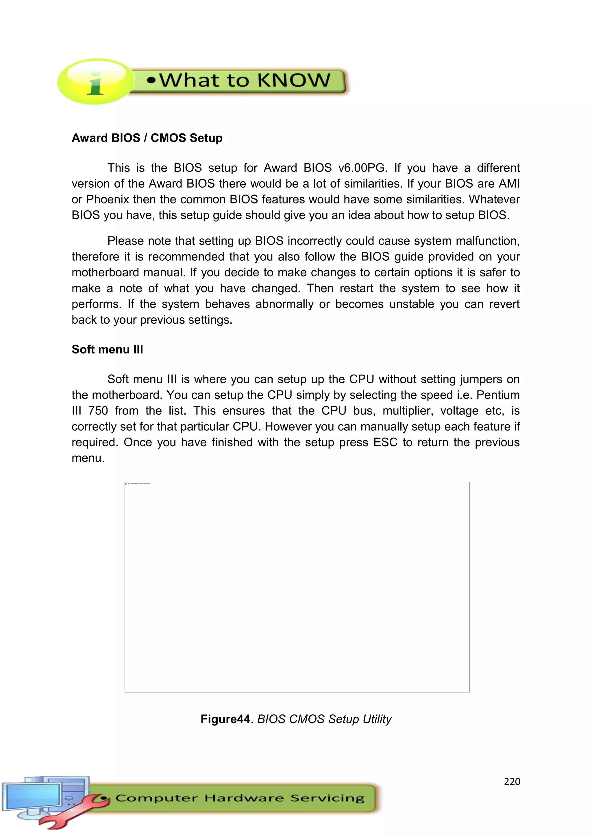 220
Award BIOS / CMOS Setup
This is the BIOS setup for Award BIOS v6.00PG. If you have a different
version of the Award BIOS there would be a lot of similarities. If your BIOS are AMI
or Phoenix then the common BIOS features would have some similarities. Whatever
BIOS you have, this setup guide should give you an idea about how to setup BIOS.
Please note that setting up BIOS incorrectly could cause system malfunction,
therefore it is recommended that you also follow the BIOS guide provided on your
motherboard manual. If you decide to make changes to certain options it is safer to
make a note of what you have changed. Then restart the system to see how it
performs. If the system behaves abnormally or becomes unstable you can revert
back to your previous settings.
Soft menu III
Soft menu III is where you can setup up the CPU without setting jumpers on
the motherboard. You can setup the CPU simply by selecting the speed i.e. Pentium
III 750 from the list. This ensures that the CPU bus, multiplier, voltage etc, is
correctly set for that particular CPU. However you can manually setup each feature if
required. Once you have finished with the setup press ESC to return the previous
menu.
Figure44. BIOS CMOS Setup Utility
 