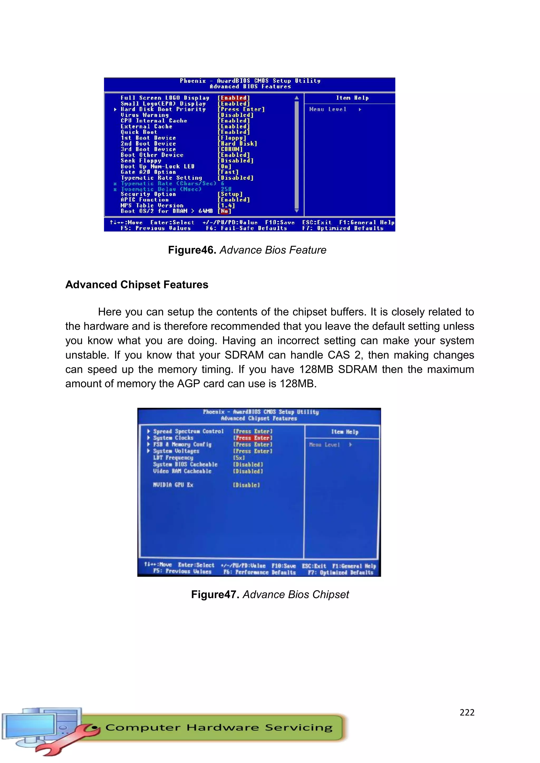 222
Advanced Chipset Features
Here you can setup the contents of the chipset buffers. It is closely related to
the hardware and is therefore recommended that you leave the default setting unless
you know what you are doing. Having an incorrect setting can make your system
unstable. If you know that your SDRAM can handle CAS 2, then making changes
can speed up the memory timing. If you have 128MB SDRAM then the maximum
amount of memory the AGP card can use is 128MB.
Figure47. Advance Bios Chipset
Figure46. Advance Bios Feature
 