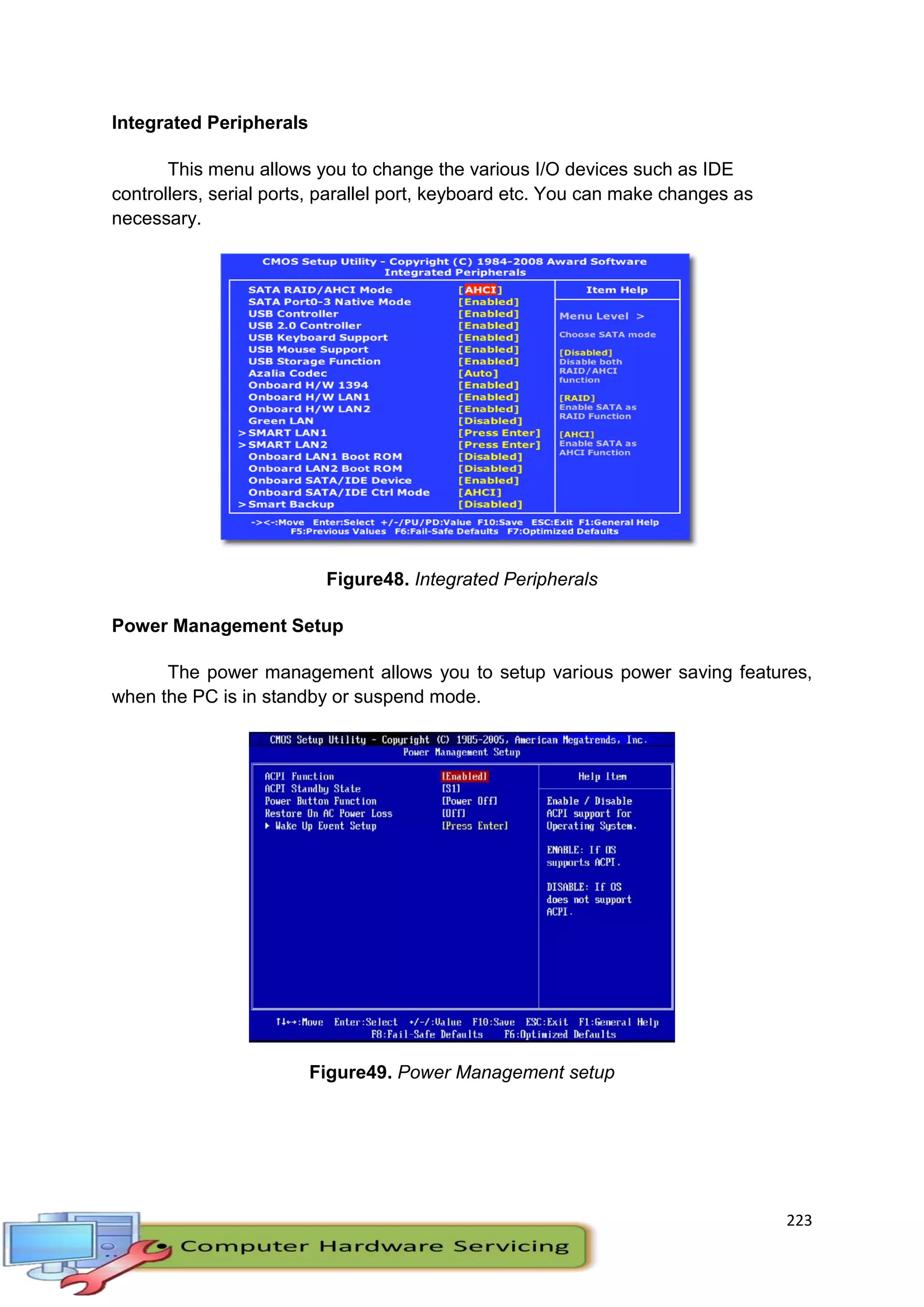 223
Integrated Peripherals
This menu allows you to change the various I/O devices such as IDE
controllers, serial ports, parallel port, keyboard etc. You can make changes as
necessary.
Figure48. Integrated Peripherals
Power Management Setup
The power management allows you to setup various power saving features,
when the PC is in standby or suspend mode.
Figure49. Power Management setup
 