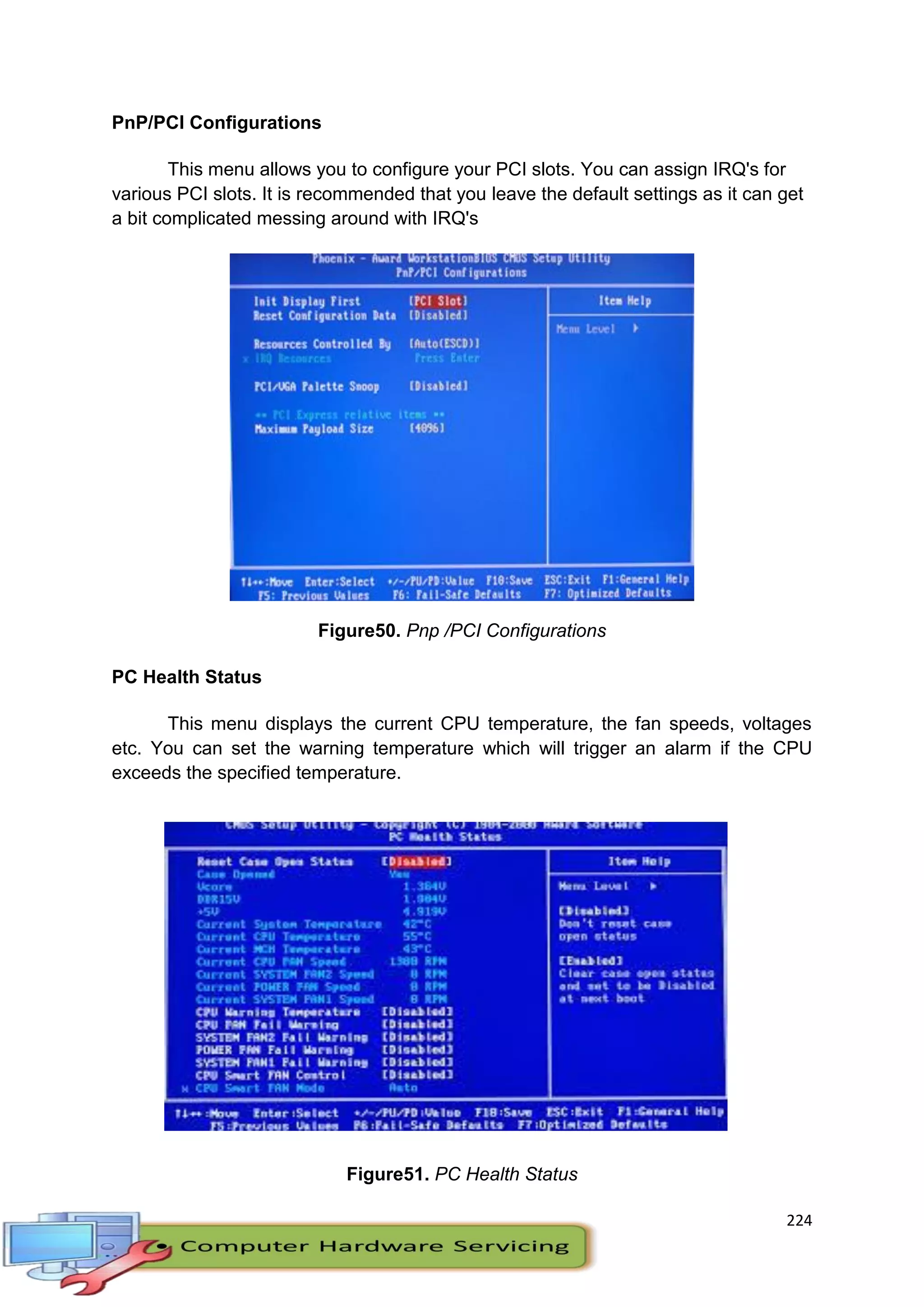 224
PnP/PCI Configurations
This menu allows you to configure your PCI slots. You can assign IRQ's for
various PCI slots. It is recommended that you leave the default settings as it can get
a bit complicated messing around with IRQ's
Figure50. Pnp /PCI Configurations
PC Health Status
This menu displays the current CPU temperature, the fan speeds, voltages
etc. You can set the warning temperature which will trigger an alarm if the CPU
exceeds the specified temperature.
Figure51. PC Health Status
 