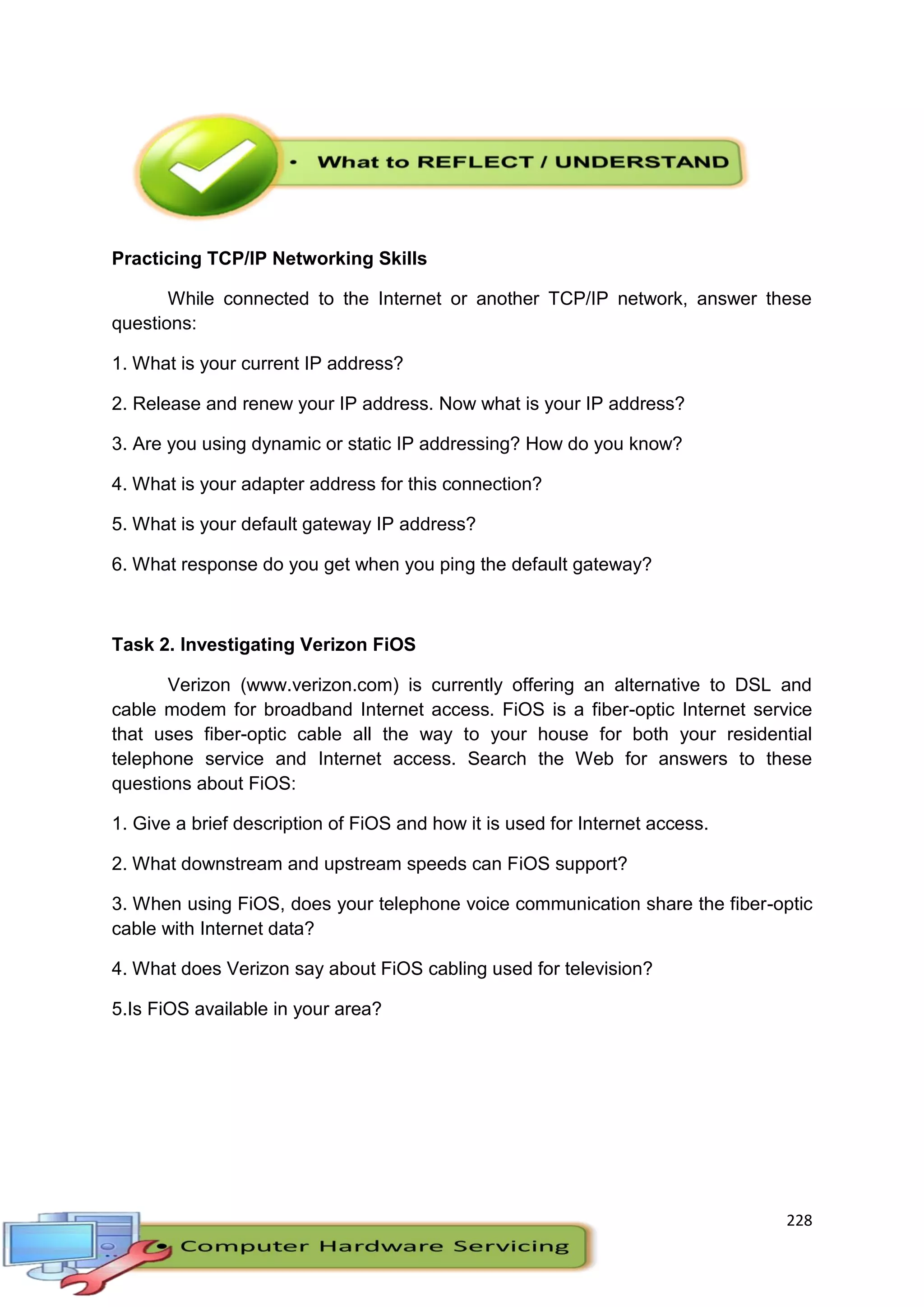 228
Practicing TCP/IP Networking Skills
While connected to the Internet or another TCP/IP network, answer these
questions:
1. What is your current IP address?
2. Release and renew your IP address. Now what is your IP address?
3. Are you using dynamic or static IP addressing? How do you know?
4. What is your adapter address for this connection?
5. What is your default gateway IP address?
6. What response do you get when you ping the default gateway?
Task 2. Investigating Verizon FiOS
Verizon (www.verizon.com) is currently offering an alternative to DSL and
cable modem for broadband Internet access. FiOS is a fiber-optic Internet service
that uses fiber-optic cable all the way to your house for both your residential
telephone service and Internet access. Search the Web for answers to these
questions about FiOS:
1. Give a brief description of FiOS and how it is used for Internet access.
2. What downstream and upstream speeds can FiOS support?
3. When using FiOS, does your telephone voice communication share the fiber-optic
cable with Internet data?
4. What does Verizon say about FiOS cabling used for television?
5.Is FiOS available in your area?
 