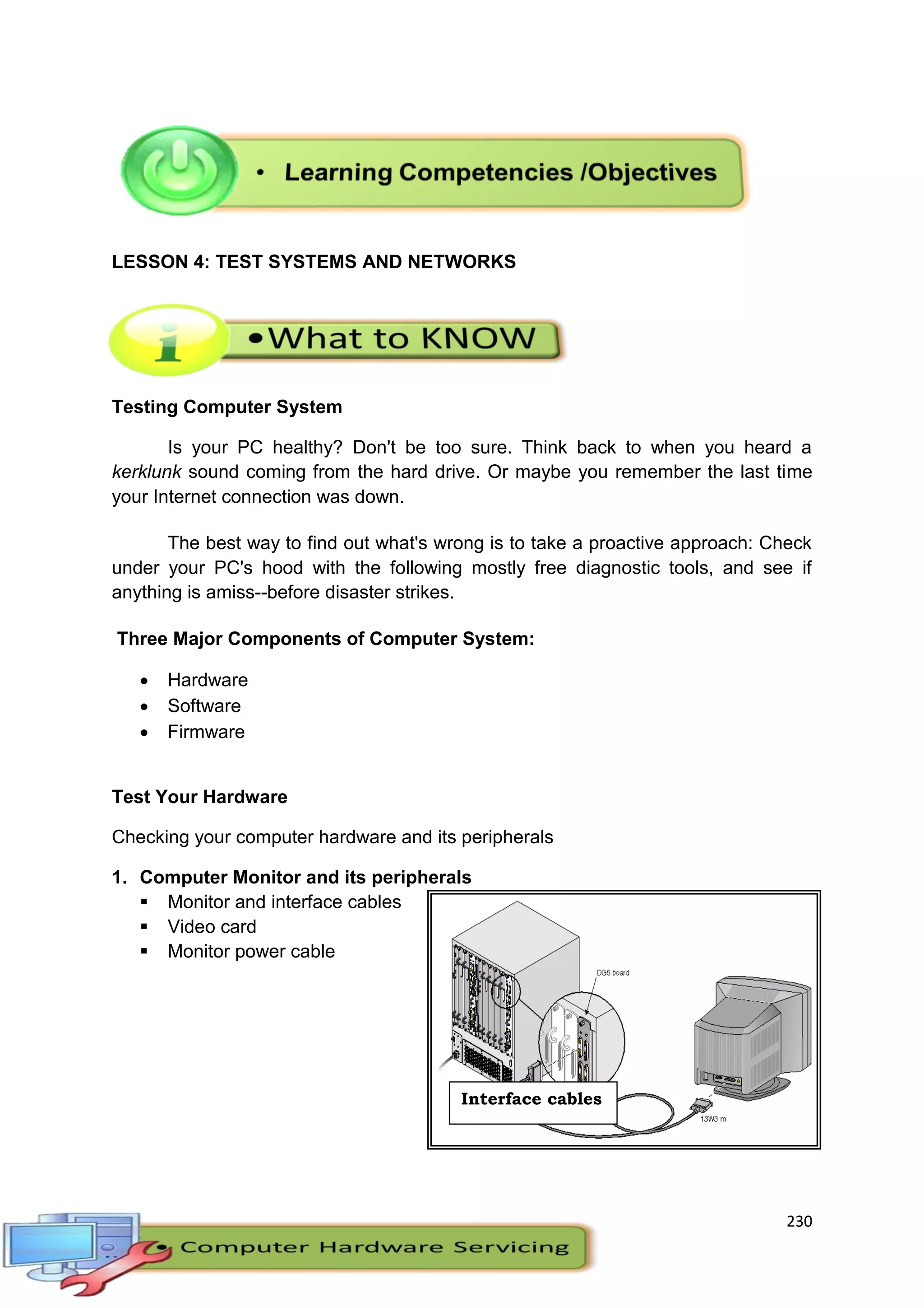 230
LESSON 4: TEST SYSTEMS AND NETWORKS
Testing Computer System
Is your PC healthy? Don't be too sure. Think back to when you heard a
kerklunk sound coming from the hard drive. Or maybe you remember the last time
your Internet connection was down.
The best way to find out what's wrong is to take a proactive approach: Check
under your PC's hood with the following mostly free diagnostic tools, and see if
anything is amiss--before disaster strikes.
Three Major Components of Computer System:
 Hardware
 Software
 Firmware
Test Your Hardware
Checking your computer hardware and its peripherals
1. Computer Monitor and its peripherals
 Monitor and interface cables
 Video card
 Monitor power cable
Interface cables
 