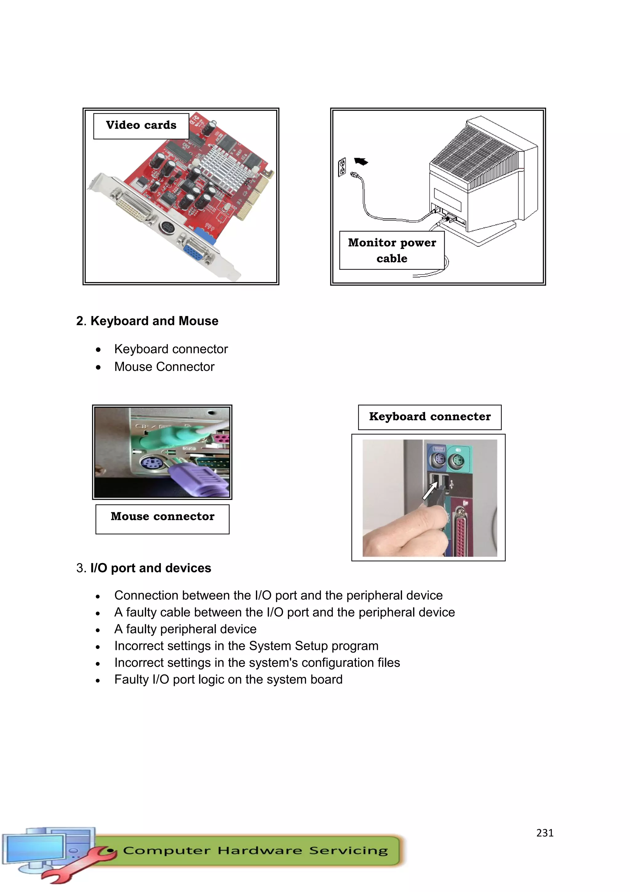231
2. Keyboard and Mouse
 Keyboard connector
 Mouse Connector
3. I/O port and devices
 Connection between the I/O port and the peripheral device
 A faulty cable between the I/O port and the peripheral device
 A faulty peripheral device
 Incorrect settings in the System Setup program
 Incorrect settings in the system's configuration files
 Faulty I/O port logic on the system board
Video cards
Monitor power
cable
Mouse connector
Keyboard connecter
 