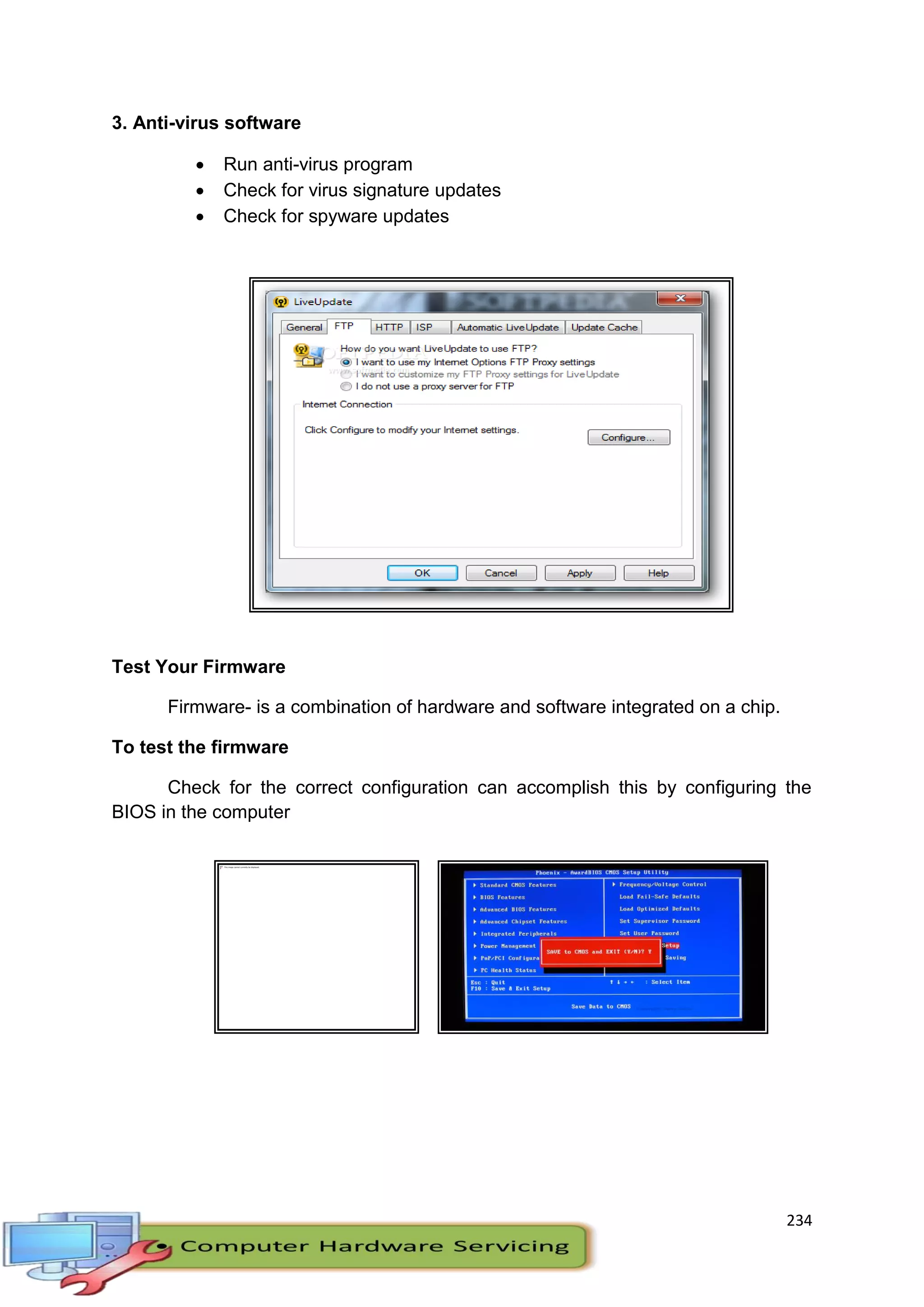 234
3. Anti-virus software
 Run anti-virus program
 Check for virus signature updates
 Check for spyware updates
Test Your Firmware
Firmware- is a combination of hardware and software integrated on a chip.
To test the firmware
Check for the correct configuration can accomplish this by configuring the
BIOS in the computer
 