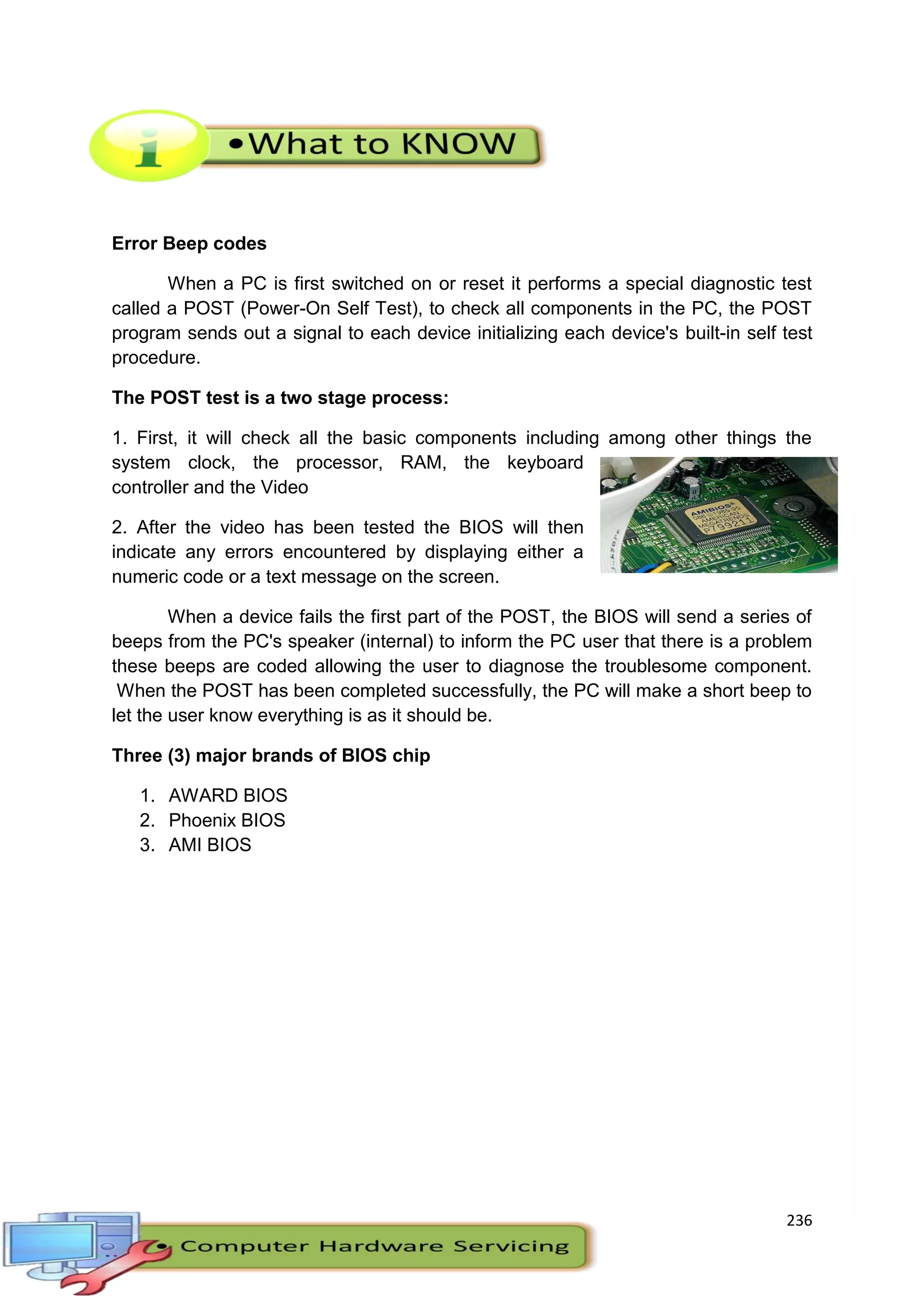 236
Error Beep codes
When a PC is first switched on or reset it performs a special diagnostic test
called a POST (Power-On Self Test), to check all components in the PC, the POST
program sends out a signal to each device initializing each device's built-in self test
procedure.
The POST test is a two stage process:
1. First, it will check all the basic components including among other things the
system clock, the processor, RAM, the keyboard
controller and the Video
2. After the video has been tested the BIOS will then
indicate any errors encountered by displaying either a
numeric code or a text message on the screen.
When a device fails the first part of the POST, the BIOS will send a series of
beeps from the PC's speaker (internal) to inform the PC user that there is a problem
these beeps are coded allowing the user to diagnose the troublesome component.
When the POST has been completed successfully, the PC will make a short beep to
let the user know everything is as it should be.
Three (3) major brands of BIOS chip
1. AWARD BIOS
2. Phoenix BIOS
3. AMI BIOS
 