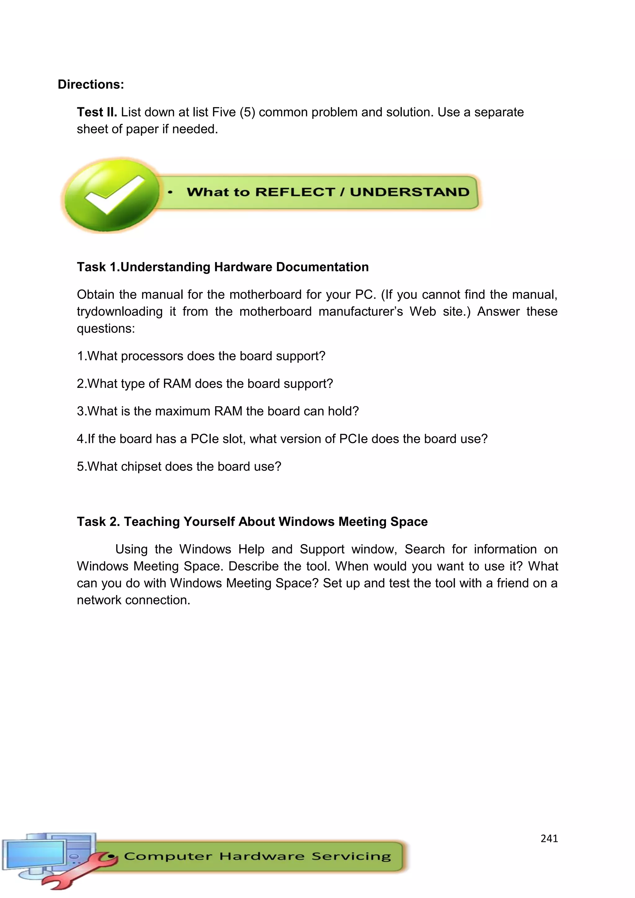 241
Directions:
Test II. List down at list Five (5) common problem and solution. Use a separate
sheet of paper if needed.
Task 1.Understanding Hardware Documentation
Obtain the manual for the motherboard for your PC. (If you cannot find the manual,
trydownloading it from the motherboard manufacturer’s Web site.) Answer these
questions:
1.What processors does the board support?
2.What type of RAM does the board support?
3.What is the maximum RAM the board can hold?
4.If the board has a PCIe slot, what version of PCIe does the board use?
5.What chipset does the board use?
Task 2. Teaching Yourself About Windows Meeting Space
Using the Windows Help and Support window, Search for information on
Windows Meeting Space. Describe the tool. When would you want to use it? What
can you do with Windows Meeting Space? Set up and test the tool with a friend on a
network connection.
 