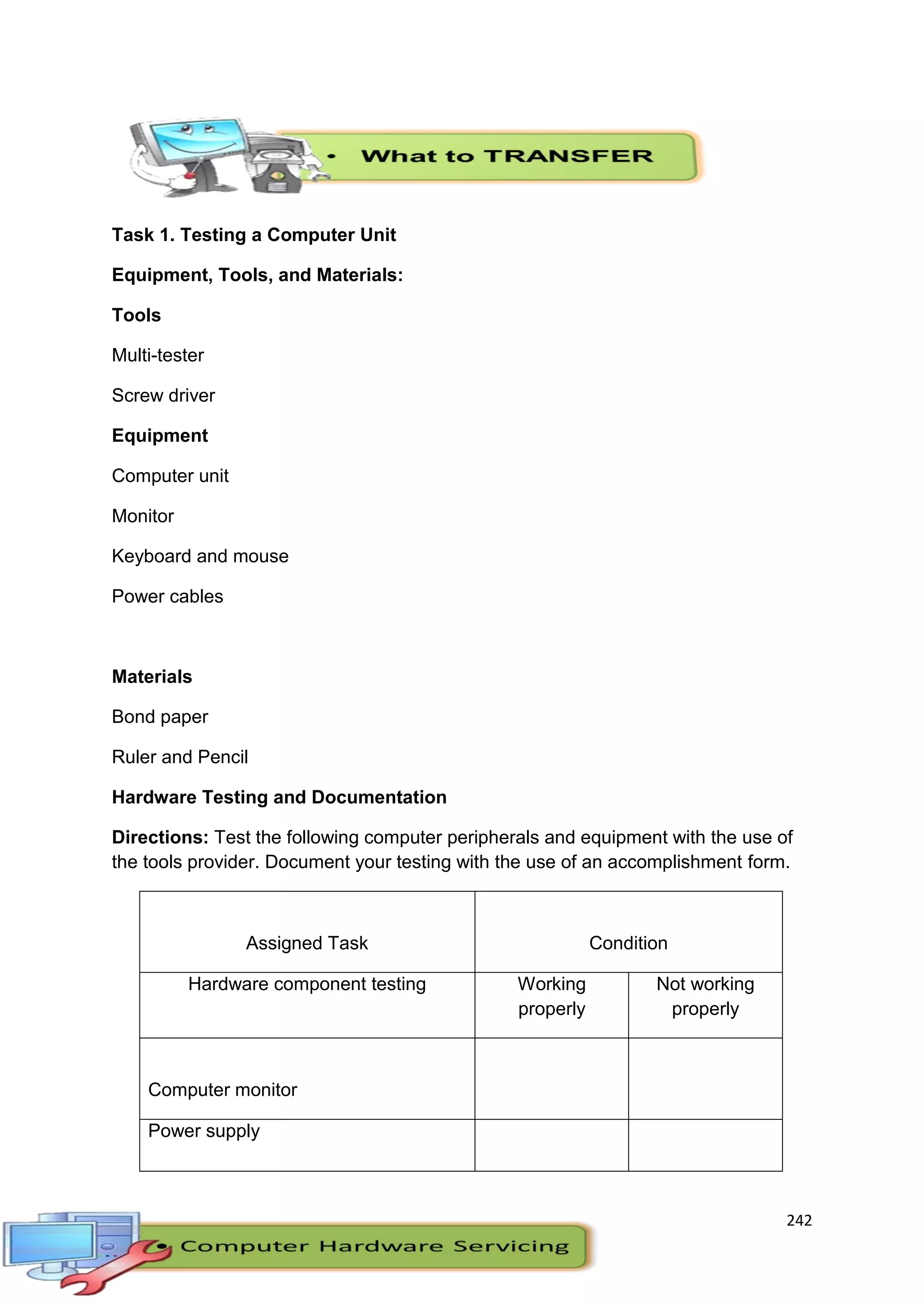 242
Task 1. Testing a Computer Unit
Equipment, Tools, and Materials:
Tools
Multi-tester
Screw driver
Equipment
Computer unit
Monitor
Keyboard and mouse
Power cables
Materials
Bond paper
Ruler and Pencil
Hardware Testing and Documentation
Directions: Test the following computer peripherals and equipment with the use of
the tools provider. Document your testing with the use of an accomplishment form.
Assigned Task Condition
Hardware component testing Working
properly
Not working
properly
Computer monitor
Power supply
 