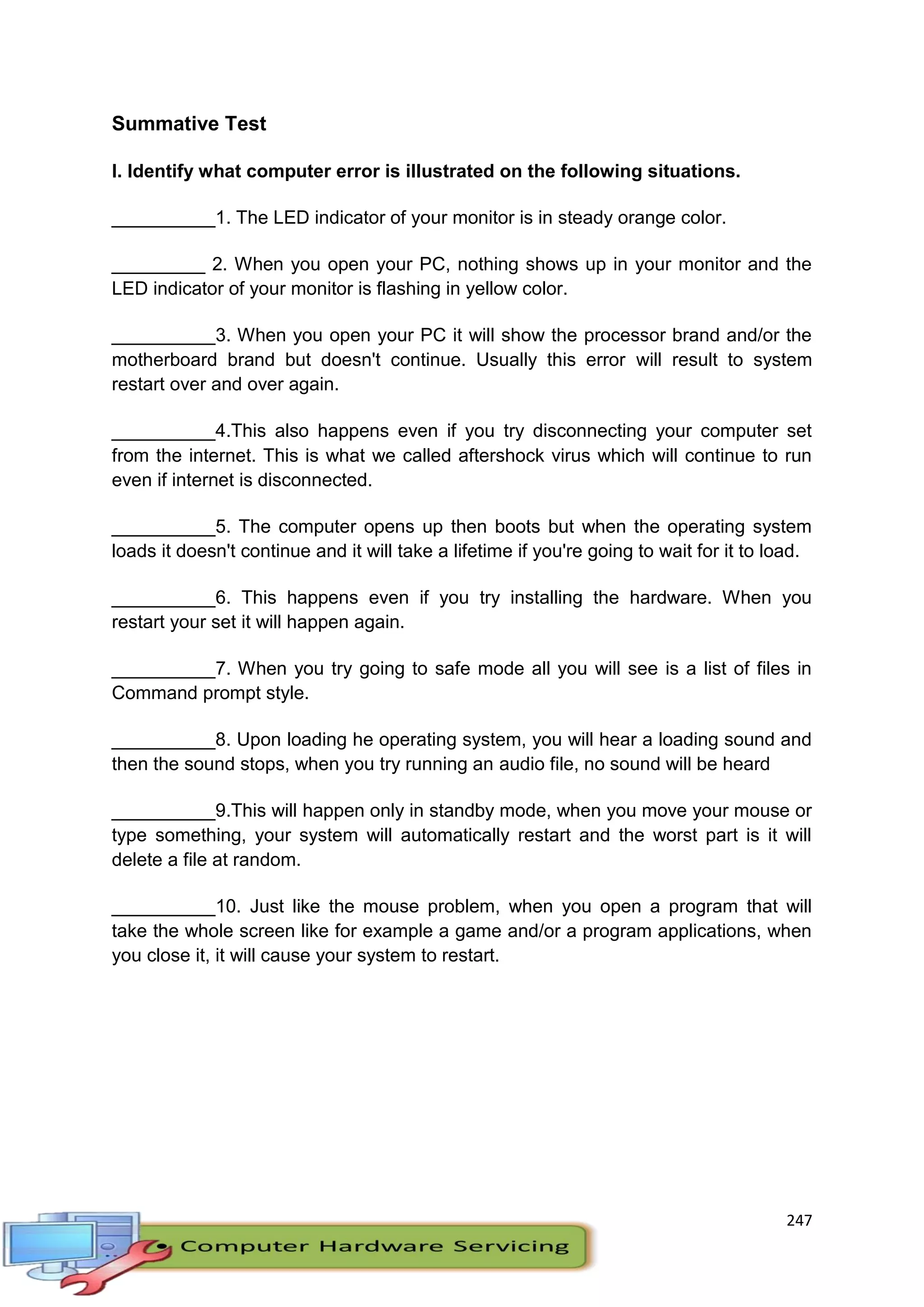 247
Summative Test
I. Identify what computer error is illustrated on the following situations.
__________1. The LED indicator of your monitor is in steady orange color.
_________ 2. When you open your PC, nothing shows up in your monitor and the
LED indicator of your monitor is flashing in yellow color.
__________3. When you open your PC it will show the processor brand and/or the
motherboard brand but doesn't continue. Usually this error will result to system
restart over and over again.
__________4.This also happens even if you try disconnecting your computer set
from the internet. This is what we called aftershock virus which will continue to run
even if internet is disconnected.
__________5. The computer opens up then boots but when the operating system
loads it doesn't continue and it will take a lifetime if you're going to wait for it to load.
__________6. This happens even if you try installing the hardware. When you
restart your set it will happen again.
__________7. When you try going to safe mode all you will see is a list of files in
Command prompt style.
__________8. Upon loading he operating system, you will hear a loading sound and
then the sound stops, when you try running an audio file, no sound will be heard
__________9.This will happen only in standby mode, when you move your mouse or
type something, your system will automatically restart and the worst part is it will
delete a file at random.
__________10. Just like the mouse problem, when you open a program that will
take the whole screen like for example a game and/or a program applications, when
you close it, it will cause your system to restart.
 