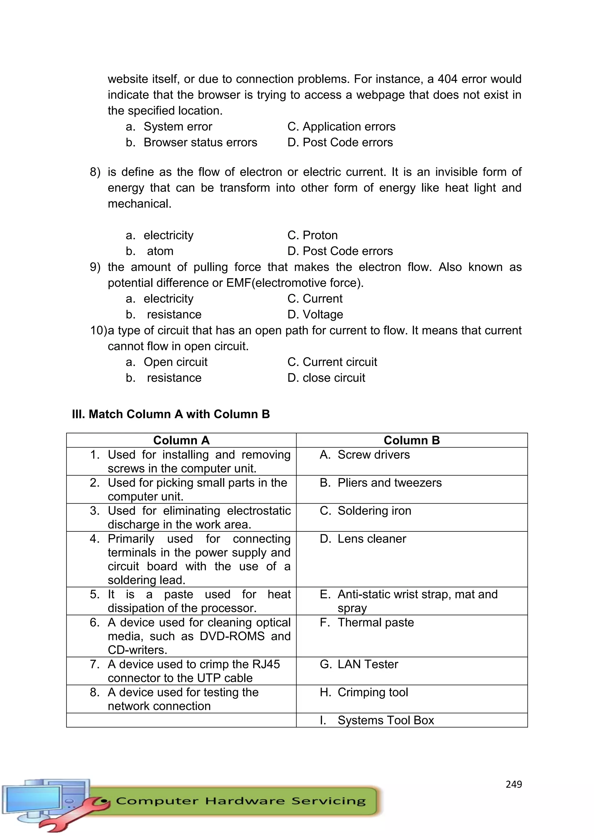 249
website itself, or due to connection problems. For instance, a 404 error would
indicate that the browser is trying to access a webpage that does not exist in
the specified location.
a. System error C. Application errors
b. Browser status errors D. Post Code errors
8) is define as the flow of electron or electric current. It is an invisible form of
energy that can be transform into other form of energy like heat light and
mechanical.
a. electricity C. Proton
b. atom D. Post Code errors
9) the amount of pulling force that makes the electron flow. Also known as
potential difference or EMF(electromotive force).
a. electricity C. Current
b. resistance D. Voltage
10)a type of circuit that has an open path for current to flow. It means that current
cannot flow in open circuit.
a. Open circuit C. Current circuit
b. resistance D. close circuit
III. Match Column A with Column B
Column A Column B
1. Used for installing and removing
screws in the computer unit.
A. Screw drivers
2. Used for picking small parts in the
computer unit.
B. Pliers and tweezers
3. Used for eliminating electrostatic
discharge in the work area.
C. Soldering iron
4. Primarily used for connecting
terminals in the power supply and
circuit board with the use of a
soldering lead.
D. Lens cleaner
5. It is a paste used for heat
dissipation of the processor.
E. Anti-static wrist strap, mat and
spray
6. A device used for cleaning optical
media, such as DVD-ROMS and
CD-writers.
F. Thermal paste
7. A device used to crimp the RJ45
connector to the UTP cable
G. LAN Tester
8. A device used for testing the
network connection
H. Crimping tool
I. Systems Tool Box
 