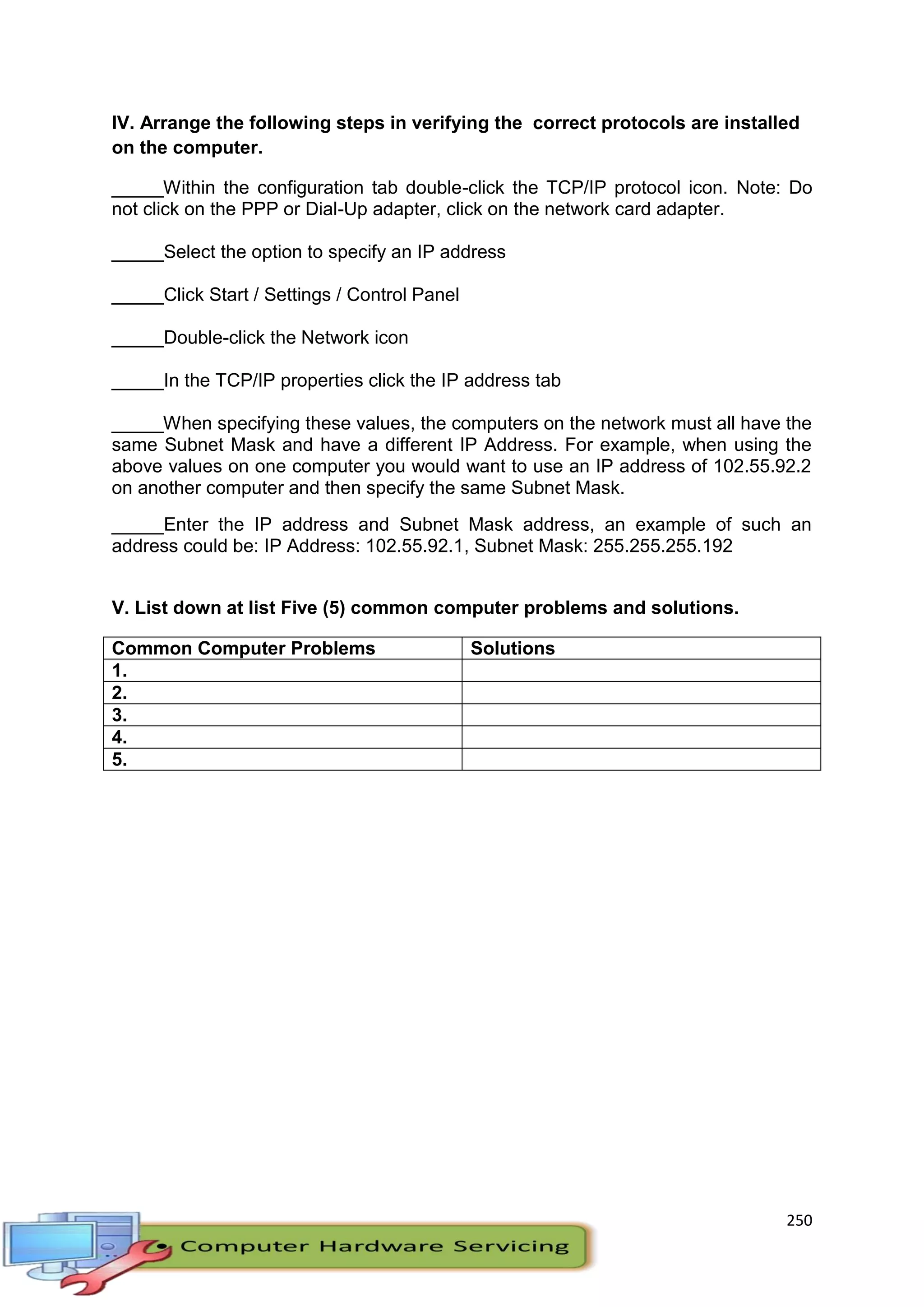 250
IV. Arrange the following steps in verifying the correct protocols are installed
on the computer.
_____Within the configuration tab double-click the TCP/IP protocol icon. Note: Do
not click on the PPP or Dial-Up adapter, click on the network card adapter.
_____Select the option to specify an IP address
_____Click Start / Settings / Control Panel
_____Double-click the Network icon
_____In the TCP/IP properties click the IP address tab
_____When specifying these values, the computers on the network must all have the
same Subnet Mask and have a different IP Address. For example, when using the
above values on one computer you would want to use an IP address of 102.55.92.2
on another computer and then specify the same Subnet Mask.
_____Enter the IP address and Subnet Mask address, an example of such an
address could be: IP Address: 102.55.92.1, Subnet Mask: 255.255.255.192
V. List down at list Five (5) common computer problems and solutions.
Common Computer Problems Solutions
1.
2.
3.
4.
5.
 
