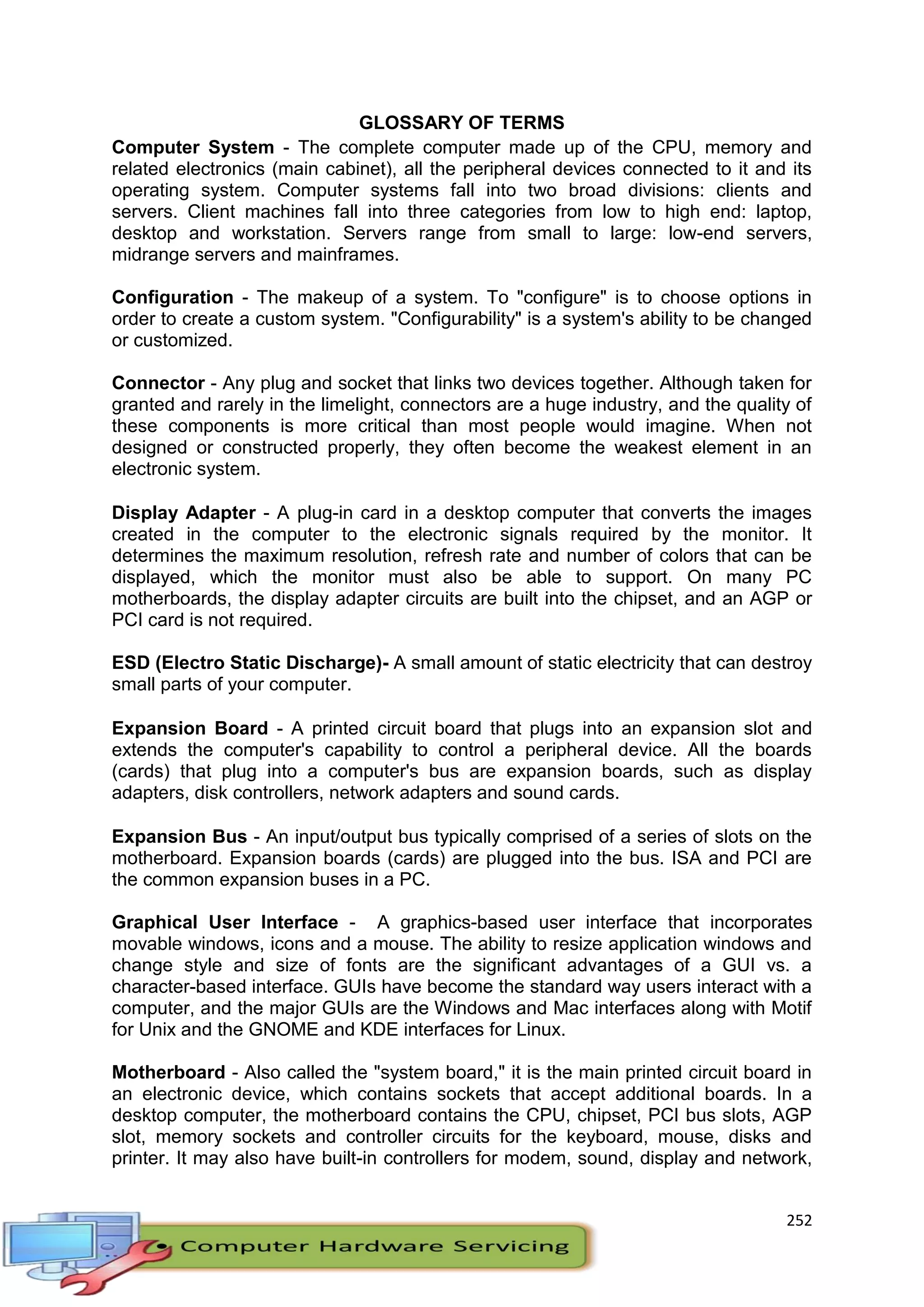 252
GLOSSARY OF TERMS
Computer System - The complete computer made up of the CPU, memory and
related electronics (main cabinet), all the peripheral devices connected to it and its
operating system. Computer systems fall into two broad divisions: clients and
servers. Client machines fall into three categories from low to high end: laptop,
desktop and workstation. Servers range from small to large: low-end servers,
midrange servers and mainframes.
Configuration - The makeup of a system. To "configure" is to choose options in
order to create a custom system. "Configurability" is a system's ability to be changed
or customized.
Connector - Any plug and socket that links two devices together. Although taken for
granted and rarely in the limelight, connectors are a huge industry, and the quality of
these components is more critical than most people would imagine. When not
designed or constructed properly, they often become the weakest element in an
electronic system.
Display Adapter - A plug-in card in a desktop computer that converts the images
created in the computer to the electronic signals required by the monitor. It
determines the maximum resolution, refresh rate and number of colors that can be
displayed, which the monitor must also be able to support. On many PC
motherboards, the display adapter circuits are built into the chipset, and an AGP or
PCI card is not required.
ESD (Electro Static Discharge)- A small amount of static electricity that can destroy
small parts of your computer.
Expansion Board - A printed circuit board that plugs into an expansion slot and
extends the computer's capability to control a peripheral device. All the boards
(cards) that plug into a computer's bus are expansion boards, such as display
adapters, disk controllers, network adapters and sound cards.
Expansion Bus - An input/output bus typically comprised of a series of slots on the
motherboard. Expansion boards (cards) are plugged into the bus. ISA and PCI are
the common expansion buses in a PC.
Graphical User Interface - A graphics-based user interface that incorporates
movable windows, icons and a mouse. The ability to resize application windows and
change style and size of fonts are the significant advantages of a GUI vs. a
character-based interface. GUIs have become the standard way users interact with a
computer, and the major GUIs are the Windows and Mac interfaces along with Motif
for Unix and the GNOME and KDE interfaces for Linux.
Motherboard - Also called the "system board," it is the main printed circuit board in
an electronic device, which contains sockets that accept additional boards. In a
desktop computer, the motherboard contains the CPU, chipset, PCI bus slots, AGP
slot, memory sockets and controller circuits for the keyboard, mouse, disks and
printer. It may also have built-in controllers for modem, sound, display and network,
 