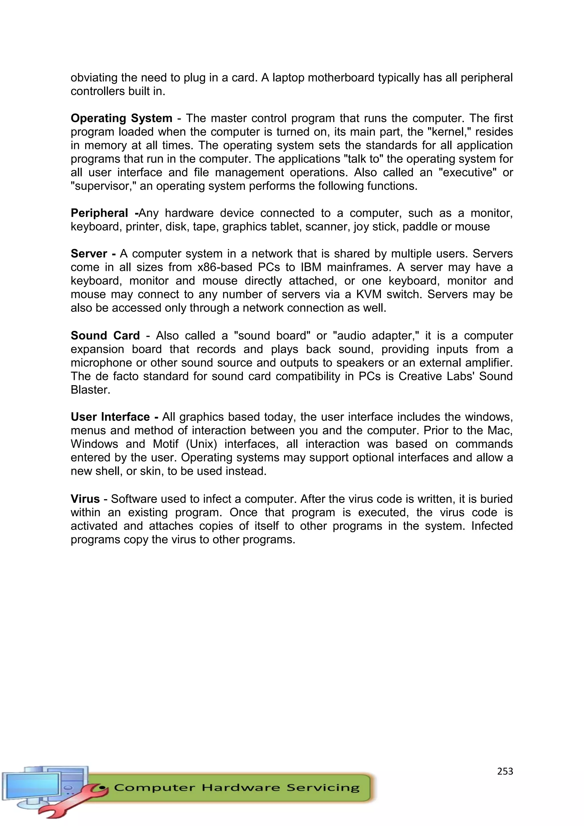 253
obviating the need to plug in a card. A laptop motherboard typically has all peripheral
controllers built in.
Operating System - The master control program that runs the computer. The first
program loaded when the computer is turned on, its main part, the "kernel," resides
in memory at all times. The operating system sets the standards for all application
programs that run in the computer. The applications "talk to" the operating system for
all user interface and file management operations. Also called an "executive" or
"supervisor," an operating system performs the following functions.
Peripheral -Any hardware device connected to a computer, such as a monitor,
keyboard, printer, disk, tape, graphics tablet, scanner, joy stick, paddle or mouse
Server - A computer system in a network that is shared by multiple users. Servers
come in all sizes from x86-based PCs to IBM mainframes. A server may have a
keyboard, monitor and mouse directly attached, or one keyboard, monitor and
mouse may connect to any number of servers via a KVM switch. Servers may be
also be accessed only through a network connection as well.
Sound Card - Also called a "sound board" or "audio adapter," it is a computer
expansion board that records and plays back sound, providing inputs from a
microphone or other sound source and outputs to speakers or an external amplifier.
The de facto standard for sound card compatibility in PCs is Creative Labs' Sound
Blaster.
User Interface - All graphics based today, the user interface includes the windows,
menus and method of interaction between you and the computer. Prior to the Mac,
Windows and Motif (Unix) interfaces, all interaction was based on commands
entered by the user. Operating systems may support optional interfaces and allow a
new shell, or skin, to be used instead.
Virus - Software used to infect a computer. After the virus code is written, it is buried
within an existing program. Once that program is executed, the virus code is
activated and attaches copies of itself to other programs in the system. Infected
programs copy the virus to other programs.
 