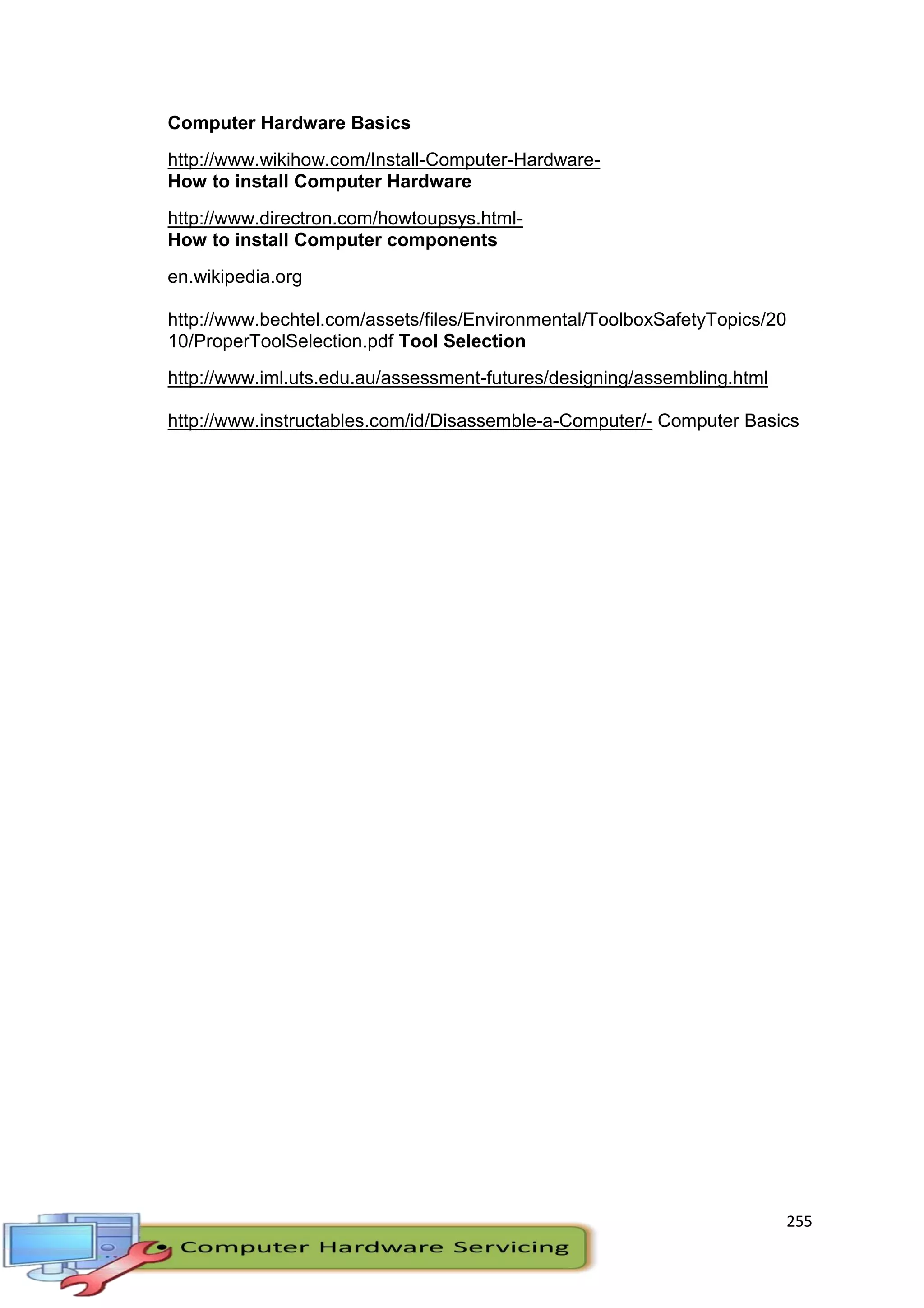 255
Computer Hardware Basics
http://www.wikihow.com/Install-Computer-Hardware-
How to install Computer Hardware
http://www.directron.com/howtoupsys.html-
How to install Computer components
en.wikipedia.org
http://www.bechtel.com/assets/files/Environmental/ToolboxSafetyTopics/20
10/ProperToolSelection.pdf Tool Selection
http://www.iml.uts.edu.au/assessment-futures/designing/assembling.html
http://www.instructables.com/id/Disassemble-a-Computer/- Computer Basics
 