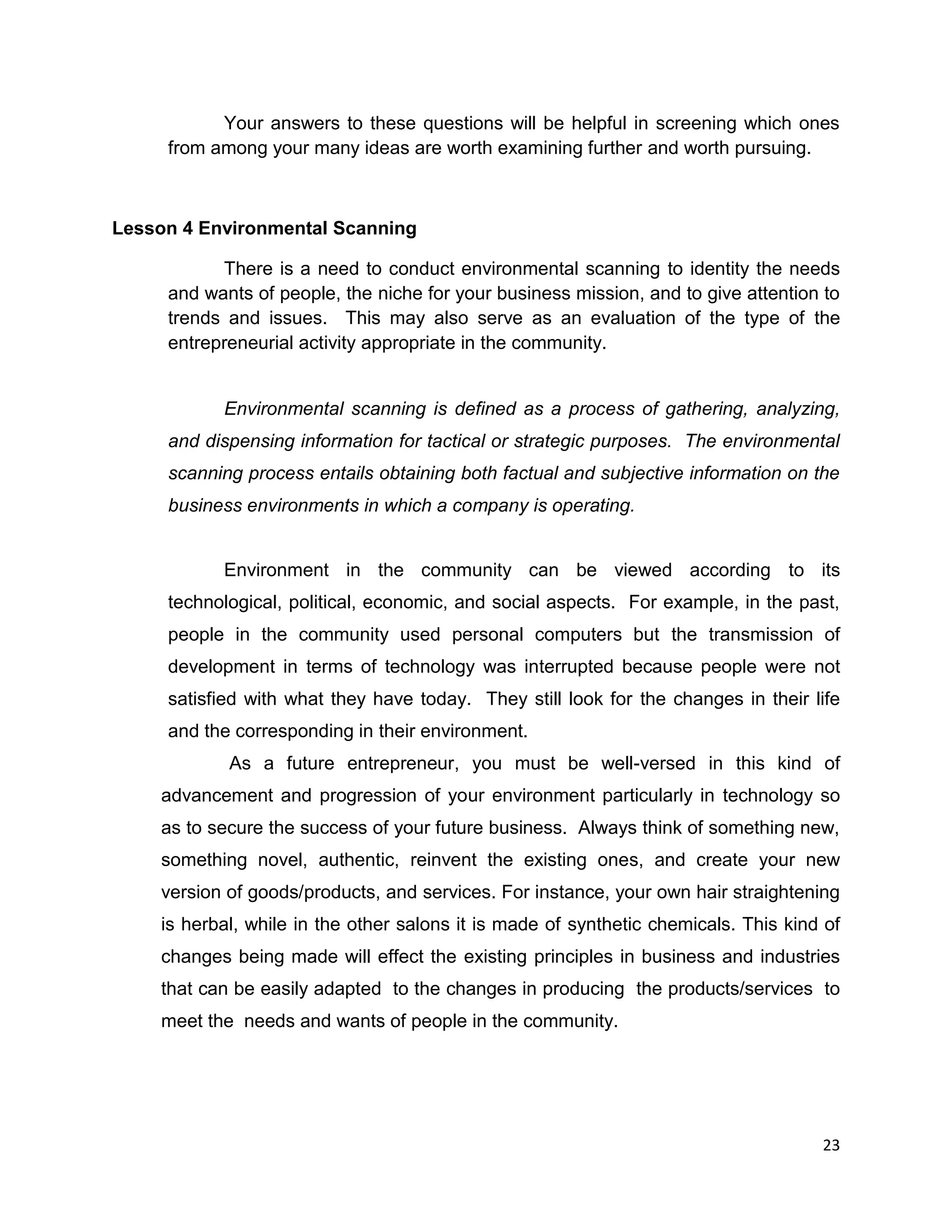 23
Your answers to these questions will be helpful in screening which ones
from among your many ideas are worth examining further and worth pursuing.
Lesson 4 Environmental Scanning
There is a need to conduct environmental scanning to identity the needs
and wants of people, the niche for your business mission, and to give attention to
trends and issues. This may also serve as an evaluation of the type of the
entrepreneurial activity appropriate in the community.
Environmental scanning is defined as a process of gathering, analyzing,
and dispensing information for tactical or strategic purposes. The environmental
scanning process entails obtaining both factual and subjective information on the
business environments in which a company is operating.
Environment in the community can be viewed according to its
technological, political, economic, and social aspects. For example, in the past,
people in the community used personal computers but the transmission of
development in terms of technology was interrupted because people were not
satisfied with what they have today. They still look for the changes in their life
and the corresponding in their environment.
As a future entrepreneur, you must be well-versed in this kind of
advancement and progression of your environment particularly in technology so
as to secure the success of your future business. Always think of something new,
something novel, authentic, reinvent the existing ones, and create your new
version of goods/products, and services. For instance, your own hair straightening
is herbal, while in the other salons it is made of synthetic chemicals. This kind of
changes being made will effect the existing principles in business and industries
that can be easily adapted to the changes in producing the products/services to
meet the needs and wants of people in the community.
 