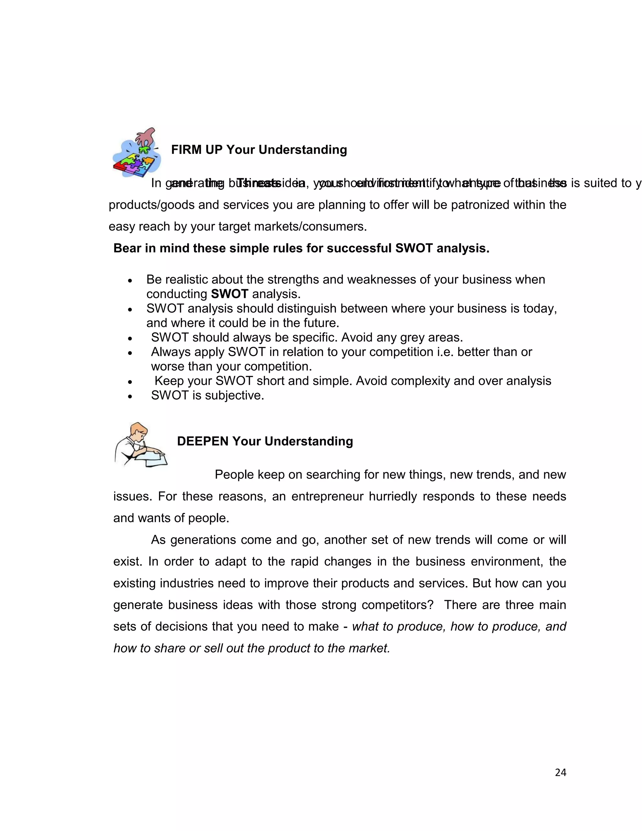 24
FIRM UP Your Understanding
In generating business idea, you should first identify what type of business is suited to yoand the Threats in your environment to ensure that the
products/goods and services you are planning to offer will be patronized within the
easy reach by your target markets/consumers.
Bear in mind these simple rules for successful SWOT analysis.
 Be realistic about the strengths and weaknesses of your business when
conducting SWOT analysis.
 SWOT analysis should distinguish between where your business is today,
and where it could be in the future.
 SWOT should always be specific. Avoid any grey areas.
 Always apply SWOT in relation to your competition i.e. better than or
worse than your competition.
 Keep your SWOT short and simple. Avoid complexity and over analysis
 SWOT is subjective.
DEEPEN Your Understanding
People keep on searching for new things, new trends, and new
issues. For these reasons, an entrepreneur hurriedly responds to these needs
and wants of people.
As generations come and go, another set of new trends will come or will
exist. In order to adapt to the rapid changes in the business environment, the
existing industries need to improve their products and services. But how can you
generate business ideas with those strong competitors? There are three main
sets of decisions that you need to make - what to produce, how to produce, and
how to share or sell out the product to the market.
 