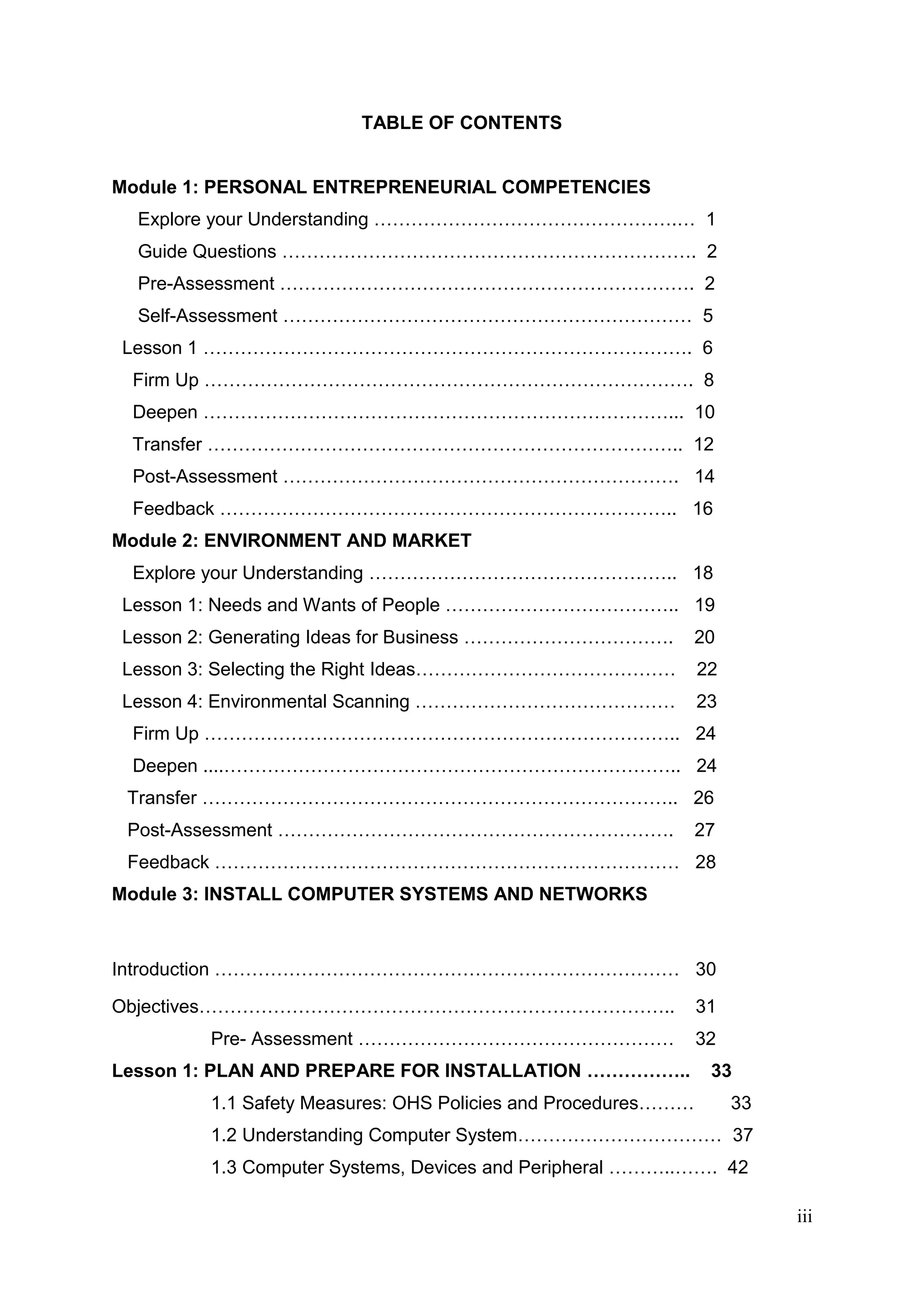 iii
TABLE OF CONTENTS
Module 1: PERSONAL ENTREPRENEURIAL COMPETENCIES
Explore your Understanding ………………………………………….… 1
Guide Questions …………………………………………………………. 2
Pre-Assessment …………………………………………………………. 2
Self-Assessment ………………………………………………………… 5
Lesson 1 ……………………………………………………………………. 6
Firm Up ……………………………………………………………………. 8
Deepen …………………………………………………………………... 10
Transfer ………………………………………………………………….. 12
Post-Assessment ………………………………………………………. 14
Feedback ……………………………………………………………….. 16
Module 2: ENVIRONMENT AND MARKET
Explore your Understanding ………………………………………….. 18
Lesson 1: Needs and Wants of People ……………………………….. 19
Lesson 2: Generating Ideas for Business ……………………………. 20
Lesson 3: Selecting the Right Ideas…………………………………… 22
Lesson 4: Environmental Scanning …………………………………… 23
Firm Up ………………………………………………………………….. 24
Deepen ....……………………………………………………………….. 24
Transfer ………………………………………………………………….. 26
Post-Assessment ………………………………………………………. 27
Feedback ………………………………………………………………… 28
Module 3: INSTALL COMPUTER SYSTEMS AND NETWORKS
Introduction ………………………………………………………………… 30
Objectives………………………………………………………………….. 31
Pre- Assessment …………………………………………… 32
Lesson 1: PLAN AND PREPARE FOR INSTALLATION …………….. 33
1.1 Safety Measures: OHS Policies and Procedures……… 33
1.2 Understanding Computer System…………………………… 37
1.3 Computer Systems, Devices and Peripheral ………..……. 42
 