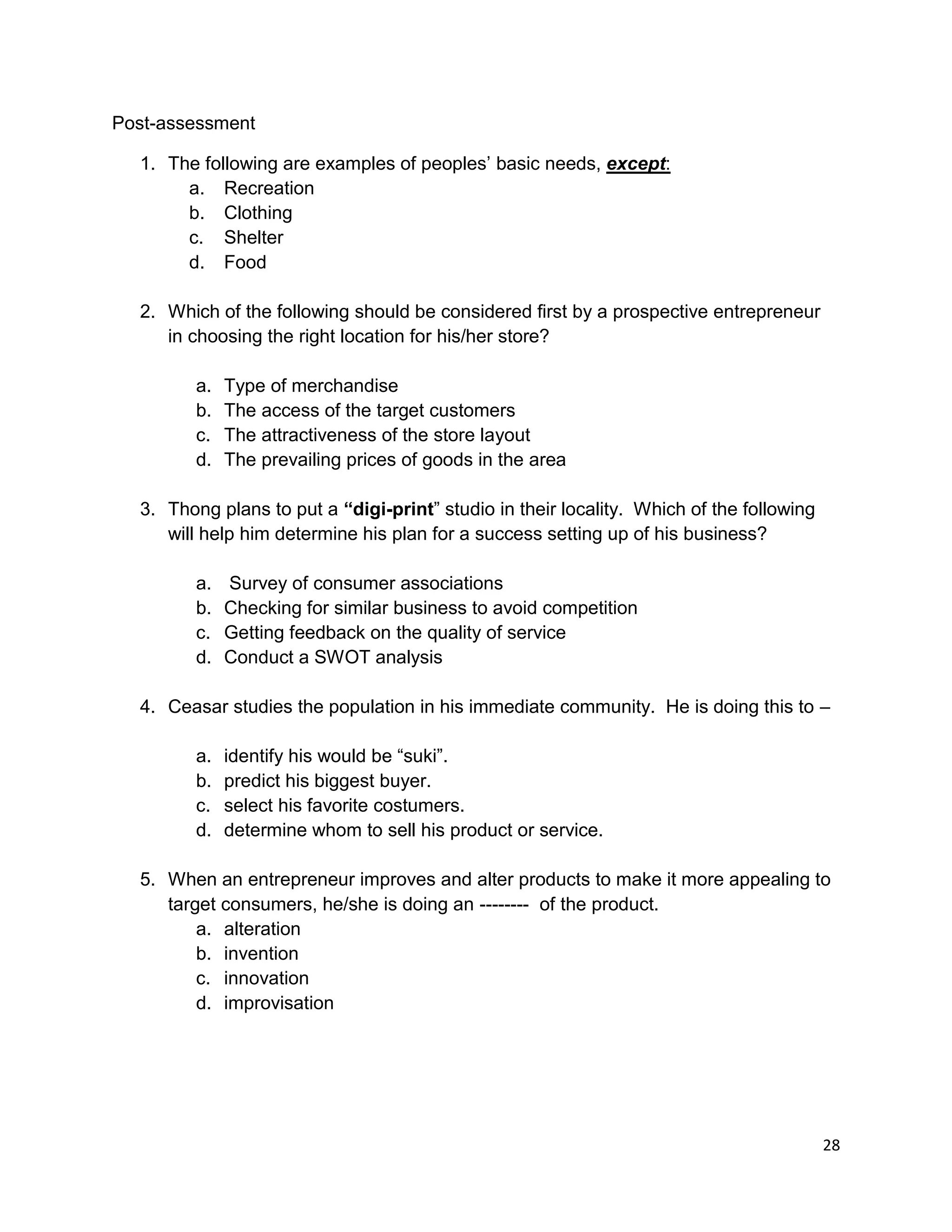 28
Post-assessment
1. The following are examples of peoples’ basic needs, except:
a. Recreation
b. Clothing
c. Shelter
d. Food
2. Which of the following should be considered first by a prospective entrepreneur
in choosing the right location for his/her store?
a. Type of merchandise
b. The access of the target customers
c. The attractiveness of the store layout
d. The prevailing prices of goods in the area
3. Thong plans to put a “digi-print” studio in their locality. Which of the following
will help him determine his plan for a success setting up of his business?
a. Survey of consumer associations
b. Checking for similar business to avoid competition
c. Getting feedback on the quality of service
d. Conduct a SWOT analysis
4. Ceasar studies the population in his immediate community. He is doing this to –
a. identify his would be “suki”.
b. predict his biggest buyer.
c. select his favorite costumers.
d. determine whom to sell his product or service.
5. When an entrepreneur improves and alter products to make it more appealing to
target consumers, he/she is doing an -------- of the product.
a. alteration
b. invention
c. innovation
d. improvisation
 