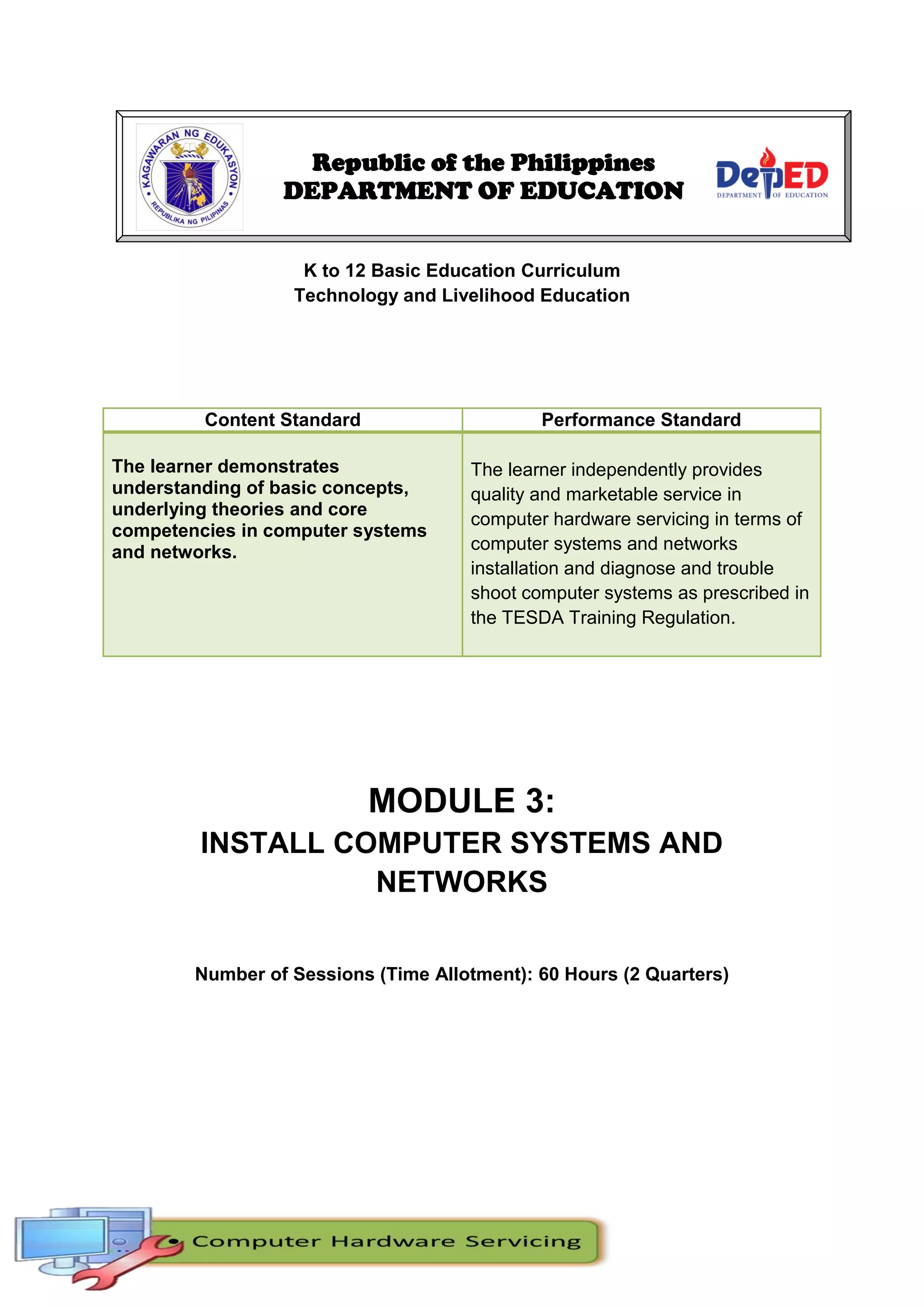 29
K to 12 Basic Education Curriculum
Technology and Livelihood Education
Content Standard Performance Standard
The learner demonstrates
understanding of basic concepts,
underlying theories and core
competencies in computer systems
and networks.
The learner independently provides
quality and marketable service in
computer hardware servicing in terms of
computer systems and networks
installation and diagnose and trouble
shoot computer systems as prescribed in
the TESDA Training Regulation.
MODULE 3:
INSTALL COMPUTER SYSTEMS AND
NETWORKS
Number of Sessions (Time Allotment): 60 Hours (2 Quarters)
Republic of the Philippines
DEPARTMENT OF EDUCATION
 