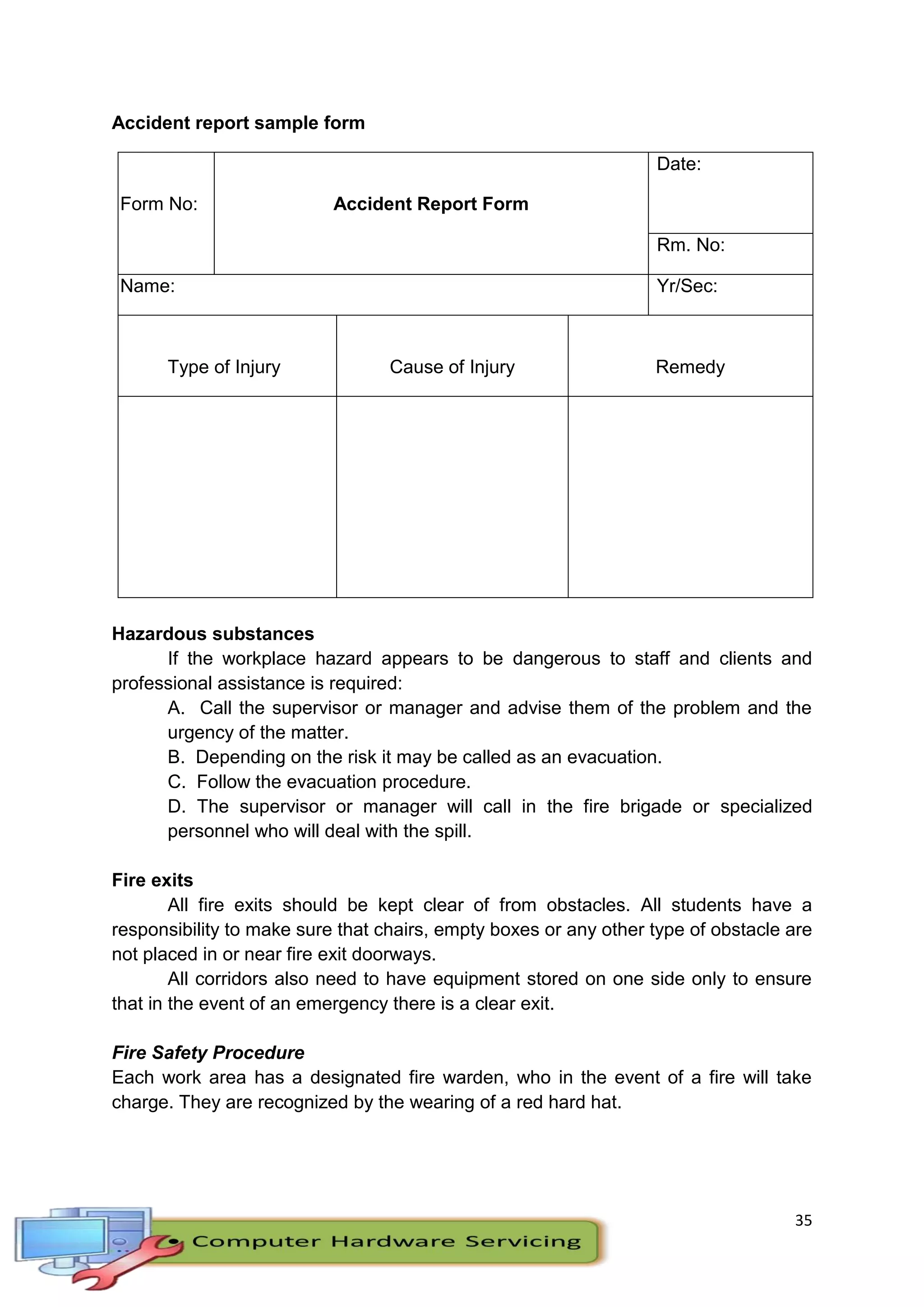 35
Accident report sample form
Form No: Accident Report Form
Date:
Rm. No:
Name: Yr/Sec:
Type of Injury Cause of Injury Remedy
Hazardous substances
If the workplace hazard appears to be dangerous to staff and clients and
professional assistance is required:
A. Call the supervisor or manager and advise them of the problem and the
urgency of the matter.
B. Depending on the risk it may be called as an evacuation.
C. Follow the evacuation procedure.
D. The supervisor or manager will call in the fire brigade or specialized
personnel who will deal with the spill.
Fire exits
All fire exits should be kept clear of from obstacles. All students have a
responsibility to make sure that chairs, empty boxes or any other type of obstacle are
not placed in or near fire exit doorways.
All corridors also need to have equipment stored on one side only to ensure
that in the event of an emergency there is a clear exit.
Fire Safety Procedure
Each work area has a designated fire warden, who in the event of a fire will take
charge. They are recognized by the wearing of a red hard hat.
 