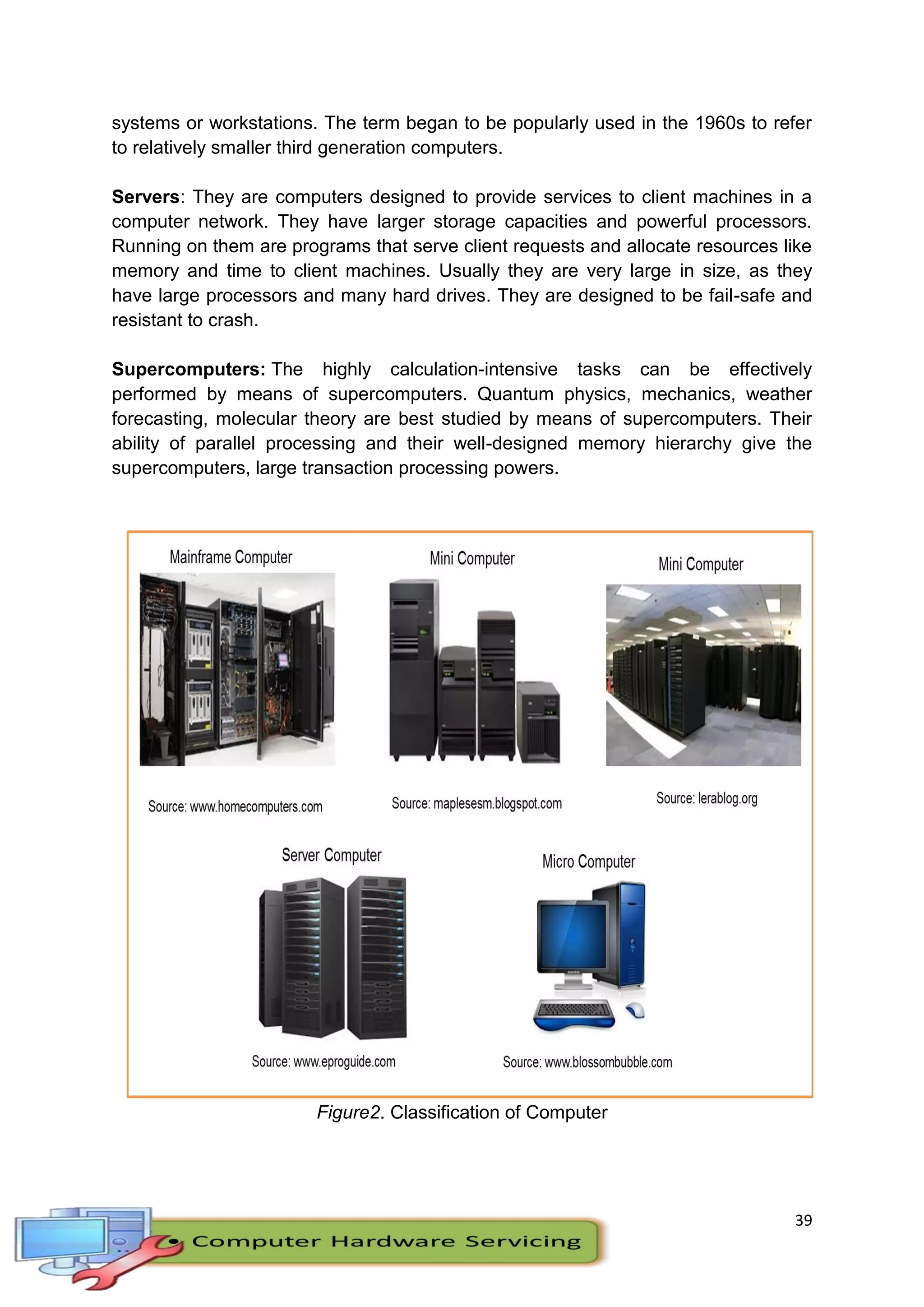 39
systems or workstations. The term began to be popularly used in the 1960s to refer
to relatively smaller third generation computers.
Servers: They are computers designed to provide services to client machines in a
computer network. They have larger storage capacities and powerful processors.
Running on them are programs that serve client requests and allocate resources like
memory and time to client machines. Usually they are very large in size, as they
have large processors and many hard drives. They are designed to be fail-safe and
resistant to crash.
Supercomputers: The highly calculation-intensive tasks can be effectively
performed by means of supercomputers. Quantum physics, mechanics, weather
forecasting, molecular theory are best studied by means of supercomputers. Their
ability of parallel processing and their well-designed memory hierarchy give the
supercomputers, large transaction processing powers.
Figure2. Classification of Computer
 
