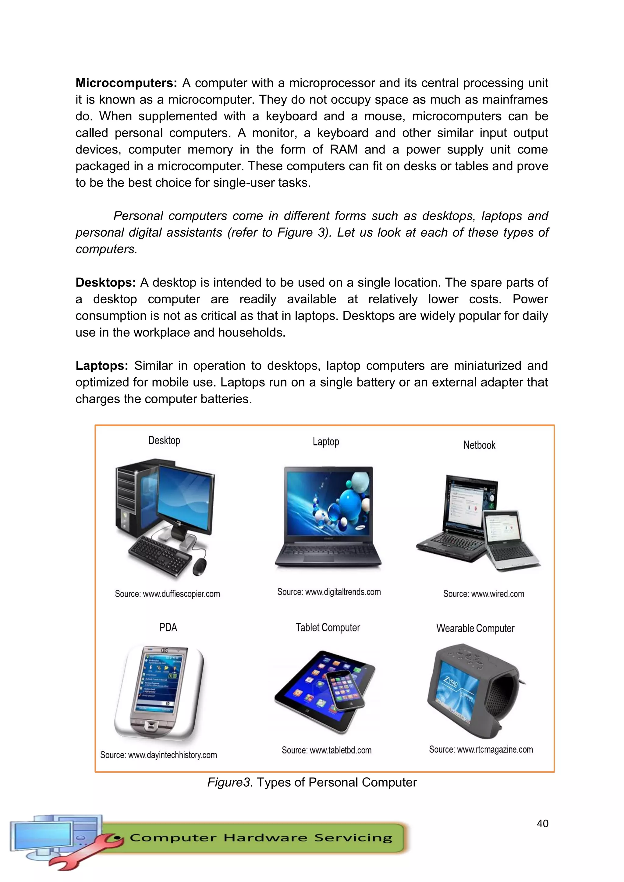 40
Microcomputers: A computer with a microprocessor and its central processing unit
it is known as a microcomputer. They do not occupy space as much as mainframes
do. When supplemented with a keyboard and a mouse, microcomputers can be
called personal computers. A monitor, a keyboard and other similar input output
devices, computer memory in the form of RAM and a power supply unit come
packaged in a microcomputer. These computers can fit on desks or tables and prove
to be the best choice for single-user tasks.
Personal computers come in different forms such as desktops, laptops and
personal digital assistants (refer to Figure 3). Let us look at each of these types of
computers.
Desktops: A desktop is intended to be used on a single location. The spare parts of
a desktop computer are readily available at relatively lower costs. Power
consumption is not as critical as that in laptops. Desktops are widely popular for daily
use in the workplace and households.
Laptops: Similar in operation to desktops, laptop computers are miniaturized and
optimized for mobile use. Laptops run on a single battery or an external adapter that
charges the computer batteries.
Figure3. Types of Personal Computer
 