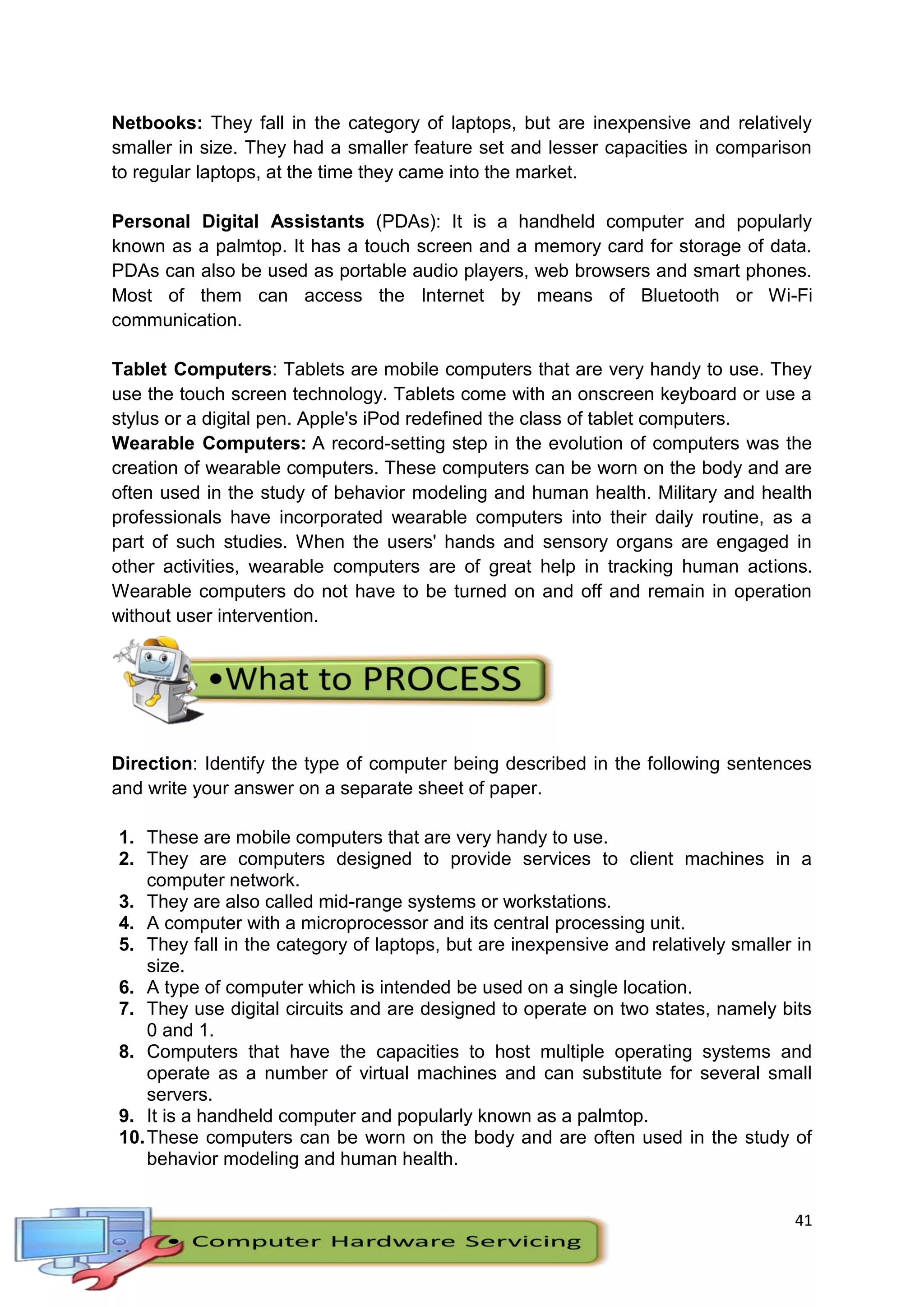 41
Netbooks: They fall in the category of laptops, but are inexpensive and relatively
smaller in size. They had a smaller feature set and lesser capacities in comparison
to regular laptops, at the time they came into the market.
Personal Digital Assistants (PDAs): It is a handheld computer and popularly
known as a palmtop. It has a touch screen and a memory card for storage of data.
PDAs can also be used as portable audio players, web browsers and smart phones.
Most of them can access the Internet by means of Bluetooth or Wi-Fi
communication.
Tablet Computers: Tablets are mobile computers that are very handy to use. They
use the touch screen technology. Tablets come with an onscreen keyboard or use a
stylus or a digital pen. Apple's iPod redefined the class of tablet computers.
Wearable Computers: A record-setting step in the evolution of computers was the
creation of wearable computers. These computers can be worn on the body and are
often used in the study of behavior modeling and human health. Military and health
professionals have incorporated wearable computers into their daily routine, as a
part of such studies. When the users' hands and sensory organs are engaged in
other activities, wearable computers are of great help in tracking human actions.
Wearable computers do not have to be turned on and off and remain in operation
without user intervention.
Direction: Identify the type of computer being described in the following sentences
and write your answer on a separate sheet of paper.
1. These are mobile computers that are very handy to use.
2. They are computers designed to provide services to client machines in a
computer network.
3. They are also called mid-range systems or workstations.
4. A computer with a microprocessor and its central processing unit.
5. They fall in the category of laptops, but are inexpensive and relatively smaller in
size.
6. A type of computer which is intended be used on a single location.
7. They use digital circuits and are designed to operate on two states, namely bits
0 and 1.
8. Computers that have the capacities to host multiple operating systems and
operate as a number of virtual machines and can substitute for several small
servers.
9. It is a handheld computer and popularly known as a palmtop.
10.These computers can be worn on the body and are often used in the study of
behavior modeling and human health.
 
