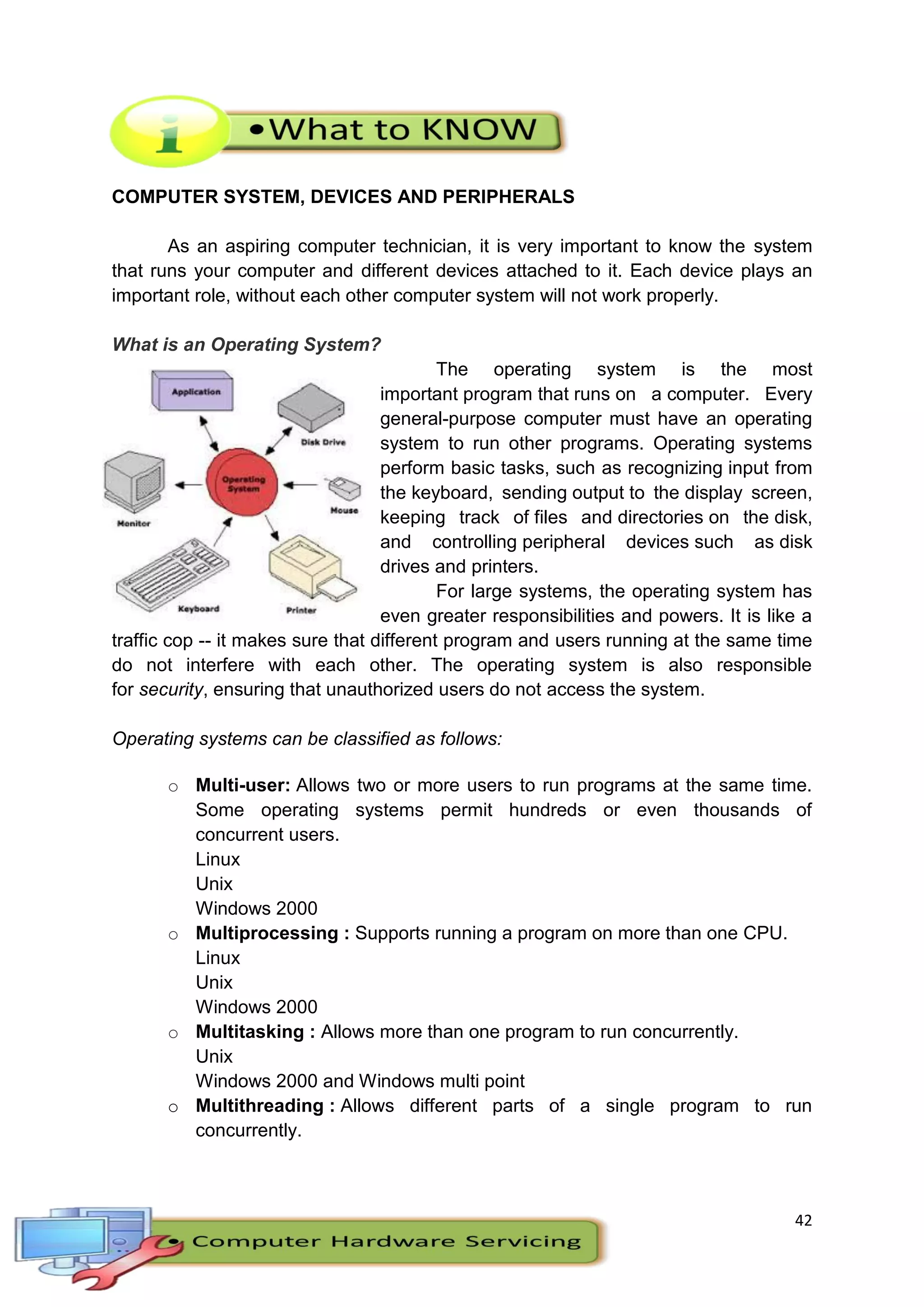 42
COMPUTER SYSTEM, DEVICES AND PERIPHERALS
As an aspiring computer technician, it is very important to know the system
that runs your computer and different devices attached to it. Each device plays an
important role, without each other computer system will not work properly.
What is an Operating System?
The operating system is the most
important program that runs on a computer. Every
general-purpose computer must have an operating
system to run other programs. Operating systems
perform basic tasks, such as recognizing input from
the keyboard, sending output to the display screen,
keeping track of files and directories on the disk,
and controlling peripheral devices such as disk
drives and printers.
For large systems, the operating system has
even greater responsibilities and powers. It is like a
traffic cop -- it makes sure that different program and users running at the same time
do not interfere with each other. The operating system is also responsible
for security, ensuring that unauthorized users do not access the system.
Operating systems can be classified as follows:
o Multi-user: Allows two or more users to run programs at the same time.
Some operating systems permit hundreds or even thousands of
concurrent users.
Linux
Unix
Windows 2000
o Multiprocessing : Supports running a program on more than one CPU.
Linux
Unix
Windows 2000
o Multitasking : Allows more than one program to run concurrently.
Unix
Windows 2000 and Windows multi point
o Multithreading : Allows different parts of a single program to run
concurrently.
 