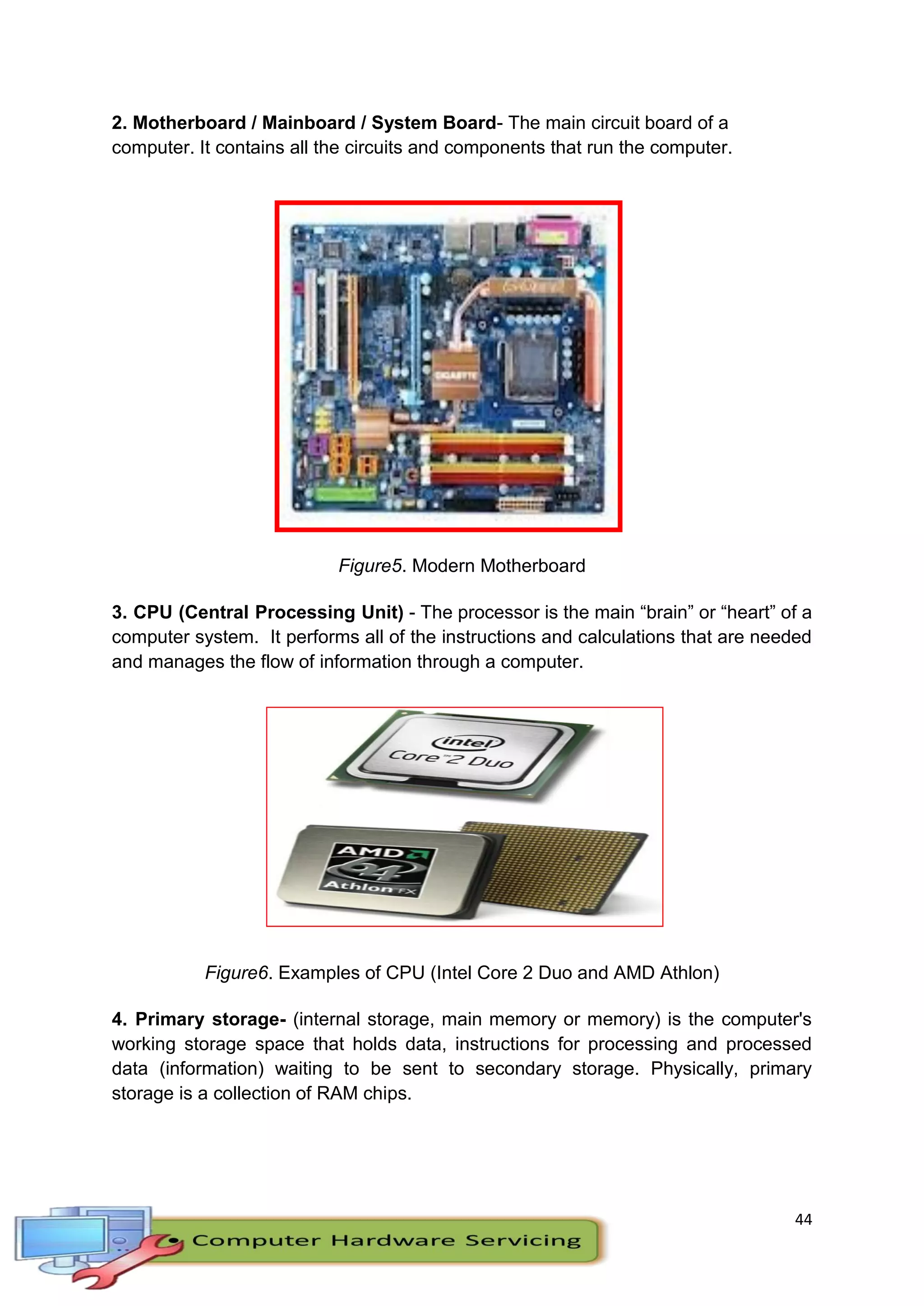 44
2. Motherboard / Mainboard / System Board- The main circuit board of a
computer. It contains all the circuits and components that run the computer.
Figure5. Modern Motherboard
3. CPU (Central Processing Unit) - The processor is the main “brain” or “heart” of a
computer system. It performs all of the instructions and calculations that are needed
and manages the flow of information through a computer.
Figure6. Examples of CPU (Intel Core 2 Duo and AMD Athlon)
4. Primary storage- (internal storage, main memory or memory) is the computer's
working storage space that holds data, instructions for processing and processed
data (information) waiting to be sent to secondary storage. Physically, primary
storage is a collection of RAM chips.
 