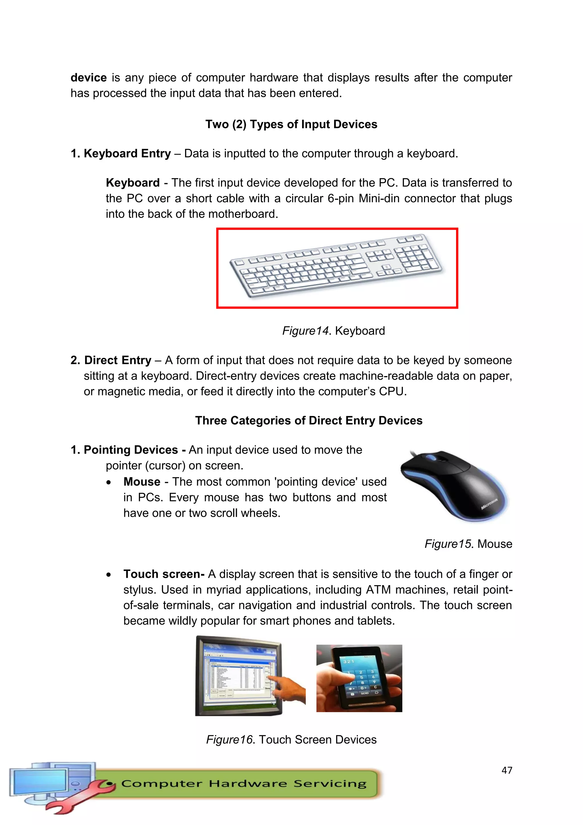 47
device is any piece of computer hardware that displays results after the computer
has processed the input data that has been entered.
Two (2) Types of Input Devices
1. Keyboard Entry – Data is inputted to the computer through a keyboard.
Keyboard - The first input device developed for the PC. Data is transferred to
the PC over a short cable with a circular 6-pin Mini-din connector that plugs
into the back of the motherboard.
Figure14. Keyboard
2. Direct Entry – A form of input that does not require data to be keyed by someone
sitting at a keyboard. Direct-entry devices create machine-readable data on paper,
or magnetic media, or feed it directly into the computer’s CPU.
Three Categories of Direct Entry Devices
1. Pointing Devices - An input device used to move the
pointer (cursor) on screen.
 Mouse - The most common 'pointing device' used
in PCs. Every mouse has two buttons and most
have one or two scroll wheels.
Figure15. Mouse
 Touch screen- A display screen that is sensitive to the touch of a finger or
stylus. Used in myriad applications, including ATM machines, retail point-
of-sale terminals, car navigation and industrial controls. The touch screen
became wildly popular for smart phones and tablets.
Figure16. Touch Screen Devices
 