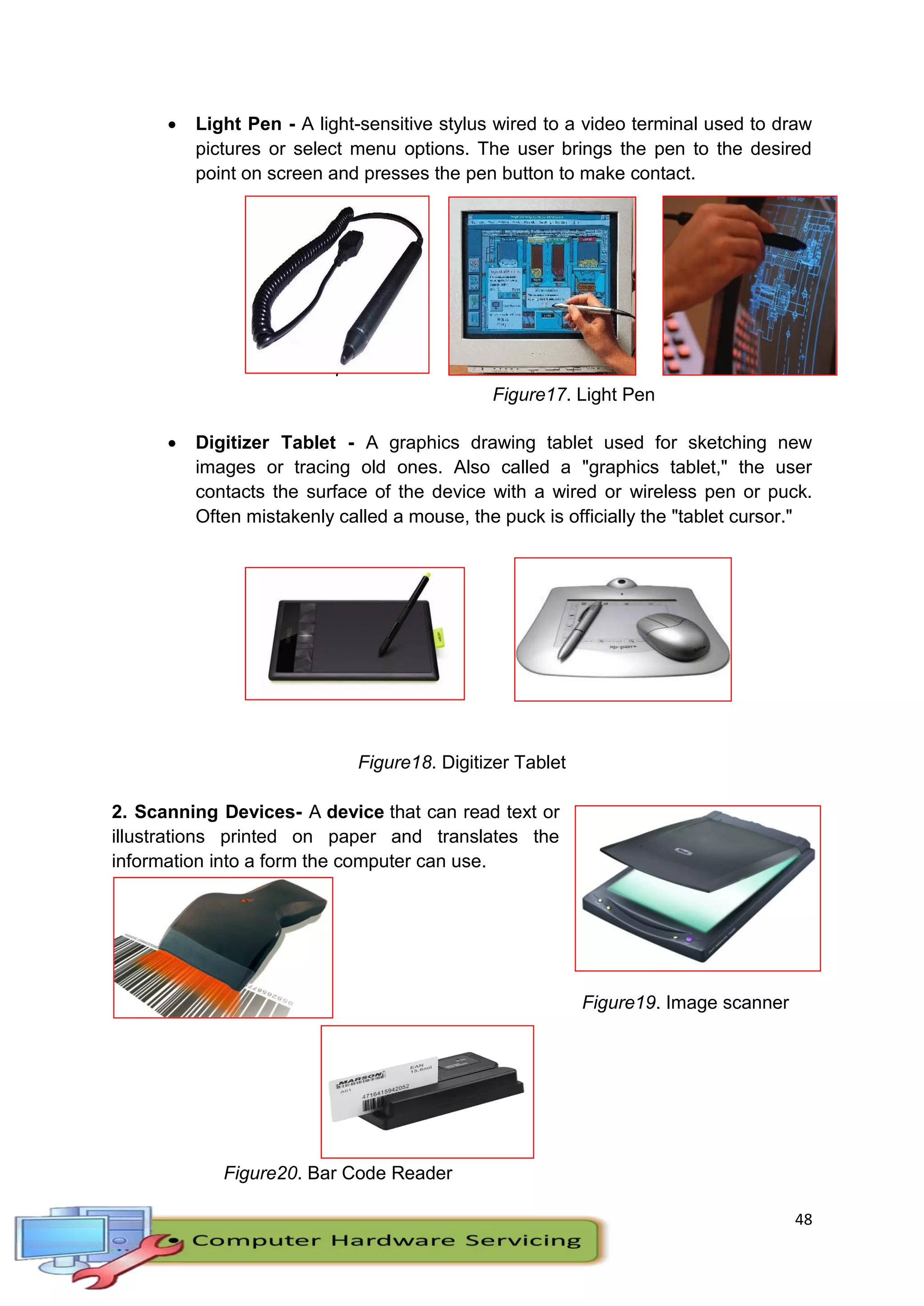 48
 Light Pen - A light-sensitive stylus wired to a video terminal used to draw
pictures or select menu options. The user brings the pen to the desired
point on screen and presses the pen button to make contact.
F
i
Figure17. Light Pen
 Digitizer Tablet - A graphics drawing tablet used for sketching new
images or tracing old ones. Also called a "graphics tablet," the user
contacts the surface of the device with a wired or wireless pen or puck.
Often mistakenly called a mouse, the puck is officially the "tablet cursor."
Figure18. Digitizer Tablet
2. Scanning Devices- A device that can read text or
illustrations printed on paper and translates the
information into a form the computer can use.
Figure19. Image scanner
Figure20. Bar Code Reader
 