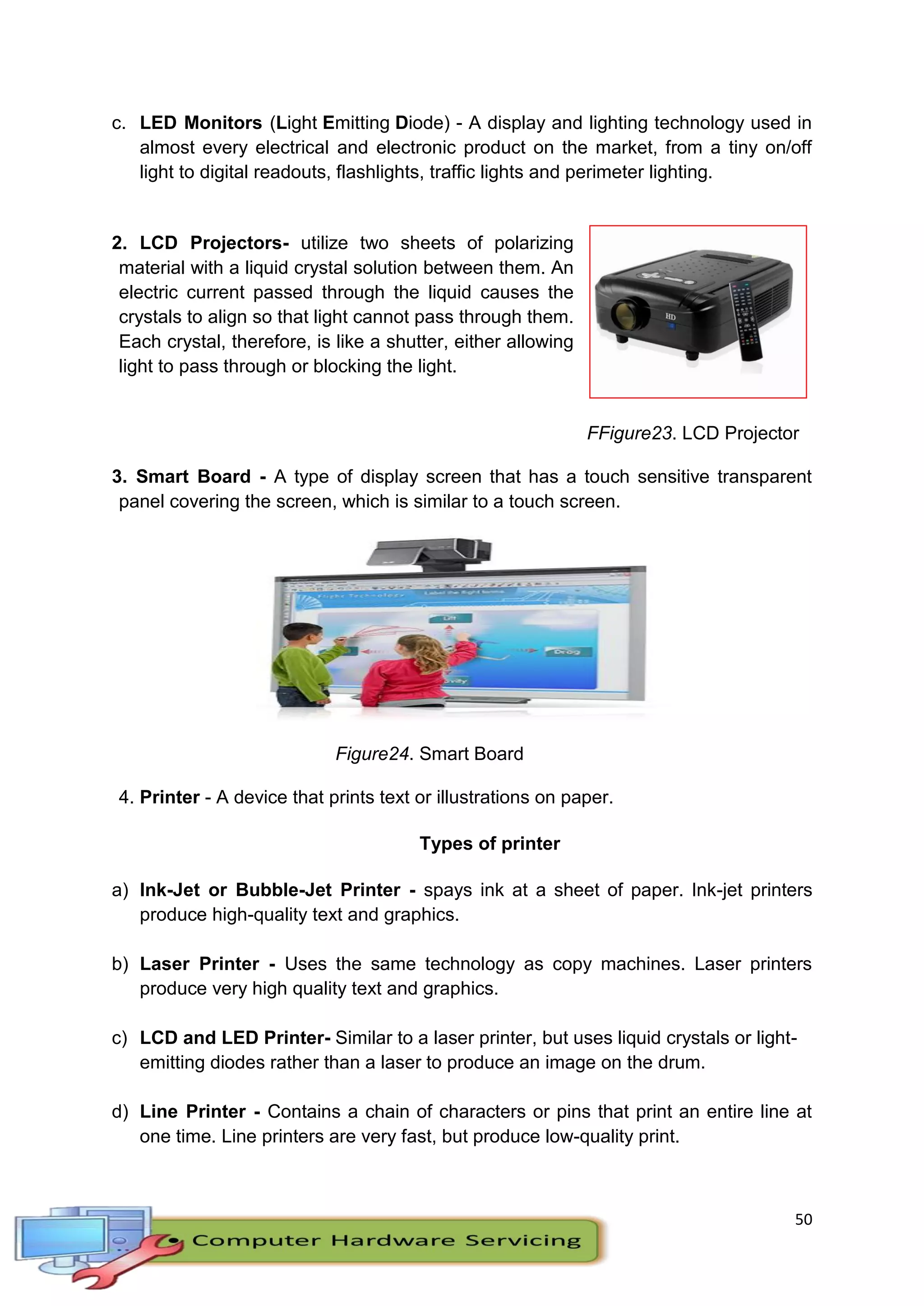 50
c. LED Monitors (Light Emitting Diode) - A display and lighting technology used in
almost every electrical and electronic product on the market, from a tiny on/off
light to digital readouts, flashlights, traffic lights and perimeter lighting.
2. LCD Projectors- utilize two sheets of polarizing
material with a liquid crystal solution between them. An
electric current passed through the liquid causes the
crystals to align so that light cannot pass through them.
Each crystal, therefore, is like a shutter, either allowing
light to pass through or blocking the light.
FFigure23. LCD Projector
3. Smart Board - A type of display screen that has a touch sensitive transparent
panel covering the screen, which is similar to a touch screen.
Figure24. Smart Board
4. Printer - A device that prints text or illustrations on paper.
Types of printer
a) Ink-Jet or Bubble-Jet Printer - spays ink at a sheet of paper. Ink-jet printers
produce high-quality text and graphics.
b) Laser Printer - Uses the same technology as copy machines. Laser printers
produce very high quality text and graphics.
c) LCD and LED Printer- Similar to a laser printer, but uses liquid crystals or light-
emitting diodes rather than a laser to produce an image on the drum.
d) Line Printer - Contains a chain of characters or pins that print an entire line at
one time. Line printers are very fast, but produce low-quality print.
 