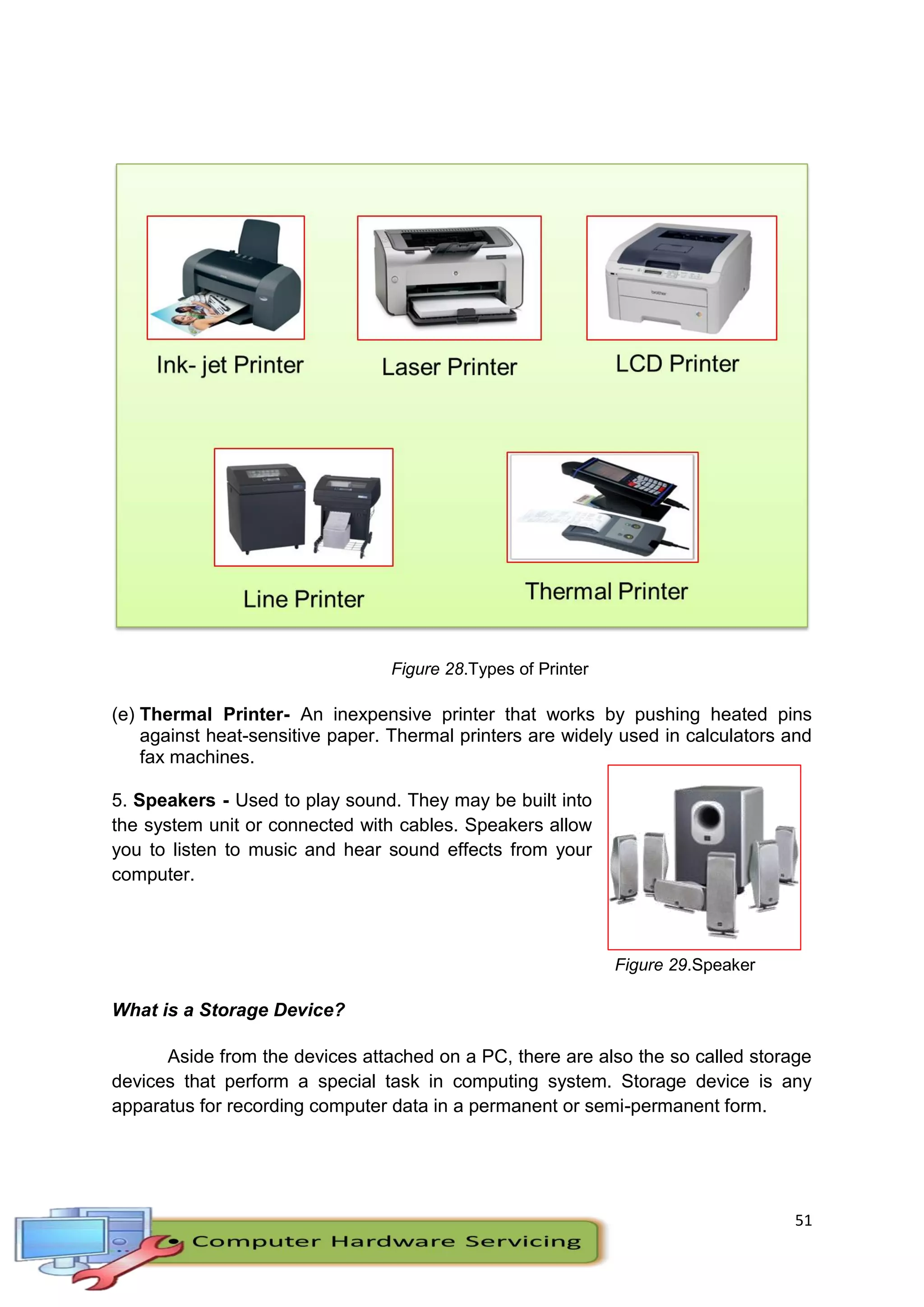 51
Figure 28.Types of Printer
(e) Thermal Printer- An inexpensive printer that works by pushing heated pins
against heat-sensitive paper. Thermal printers are widely used in calculators and
fax machines.
5. Speakers - Used to play sound. They may be built into
the system unit or connected with cables. Speakers allow
you to listen to music and hear sound effects from your
computer.
Figure 29.Speaker
What is a Storage Device?
Aside from the devices attached on a PC, there are also the so called storage
devices that perform a special task in computing system. Storage device is any
apparatus for recording computer data in a permanent or semi-permanent form.
 