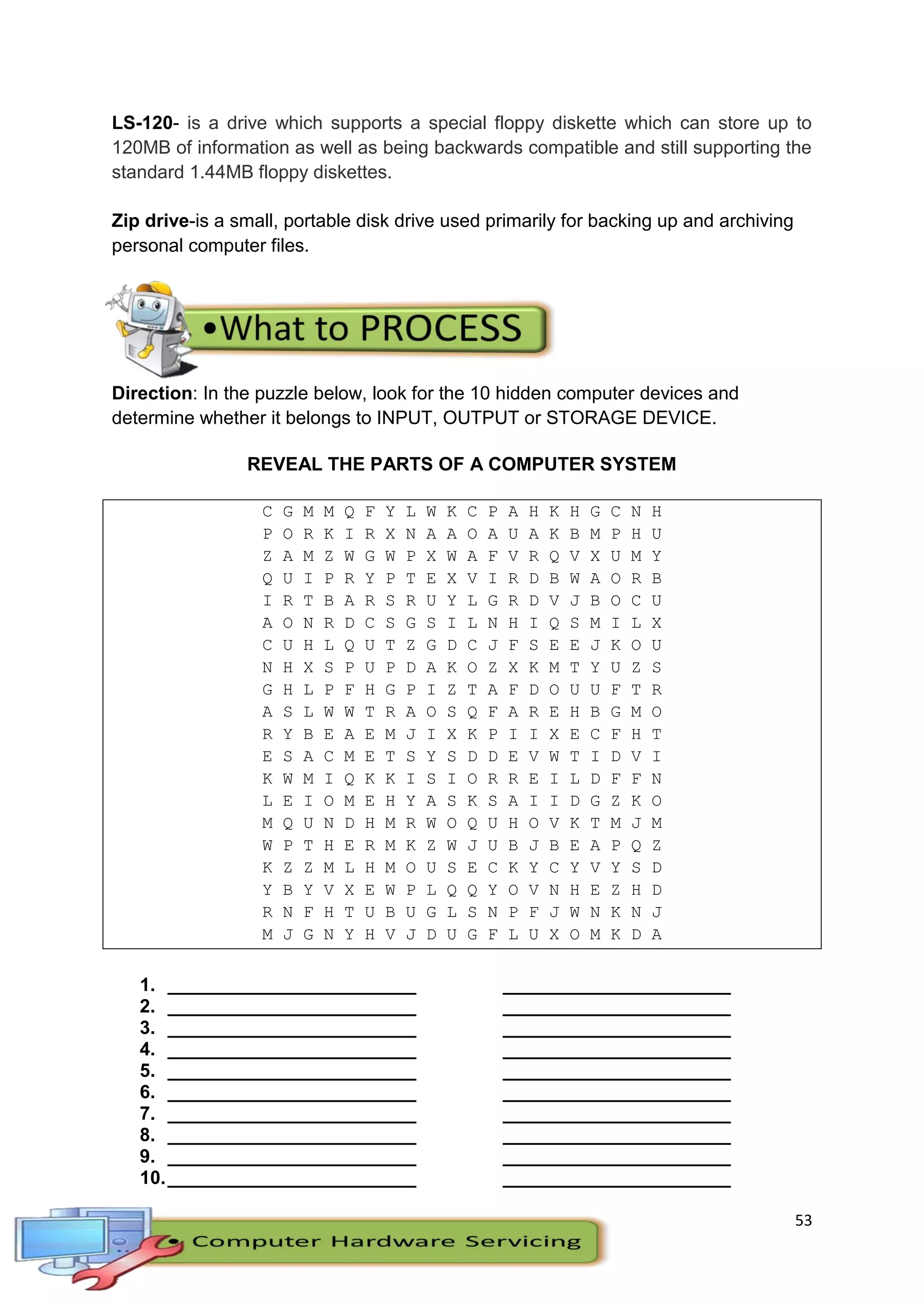 53
LS-120- is a drive which supports a special floppy diskette which can store up to
120MB of information as well as being backwards compatible and still supporting the
standard 1.44MB floppy diskettes.
Zip drive-is a small, portable disk drive used primarily for backing up and archiving
personal computer files.
Direction: In the puzzle below, look for the 10 hidden computer devices and
determine whether it belongs to INPUT, OUTPUT or STORAGE DEVICE.
REVEAL THE PARTS OF A COMPUTER SYSTEM
C G M M Q F Y L W K C P A H K H G C N H
P O R K I R X N A A O A U A K B M P H U
Z A M Z W G W P X W A F V R Q V X U M Y
Q U I P R Y P T E X V I R D B W A O R B
I R T B A R S R U Y L G R D V J B O C U
A O N R D C S G S I L N H I Q S M I L X
C U H L Q U T Z G D C J F S E E J K O U
N H X S P U P D A K O Z X K M T Y U Z S
G H L P F H G P I Z T A F D O U U F T R
A S L W W T R A O S Q F A R E H B G M O
R Y B E A E M J I X K P I I X E C F H T
E S A C M E T S Y S D D E V W T I D V I
K W M I Q K K I S I O R R E I L D F F N
L E I O M E H Y A S K S A I I D G Z K O
M Q U N D H M R W O Q U H O V K T M J M
W P T H E R M K Z W J U B J B E A P Q Z
K Z Z M L H M O U S E C K Y C Y V Y S D
Y B Y V X E W P L Q Q Y O V N H E Z H D
R N F H T U B U G L S N P F J W N K N J
M J G N Y H V J D U G F L U X O M K D A
1. ________________________ ______________________
2. ________________________ ______________________
3. ________________________ ______________________
4. ________________________ ______________________
5. ________________________ ______________________
6. ________________________ ______________________
7. ________________________ ______________________
8. ________________________ ______________________
9. ________________________ ______________________
10.________________________ ______________________
 