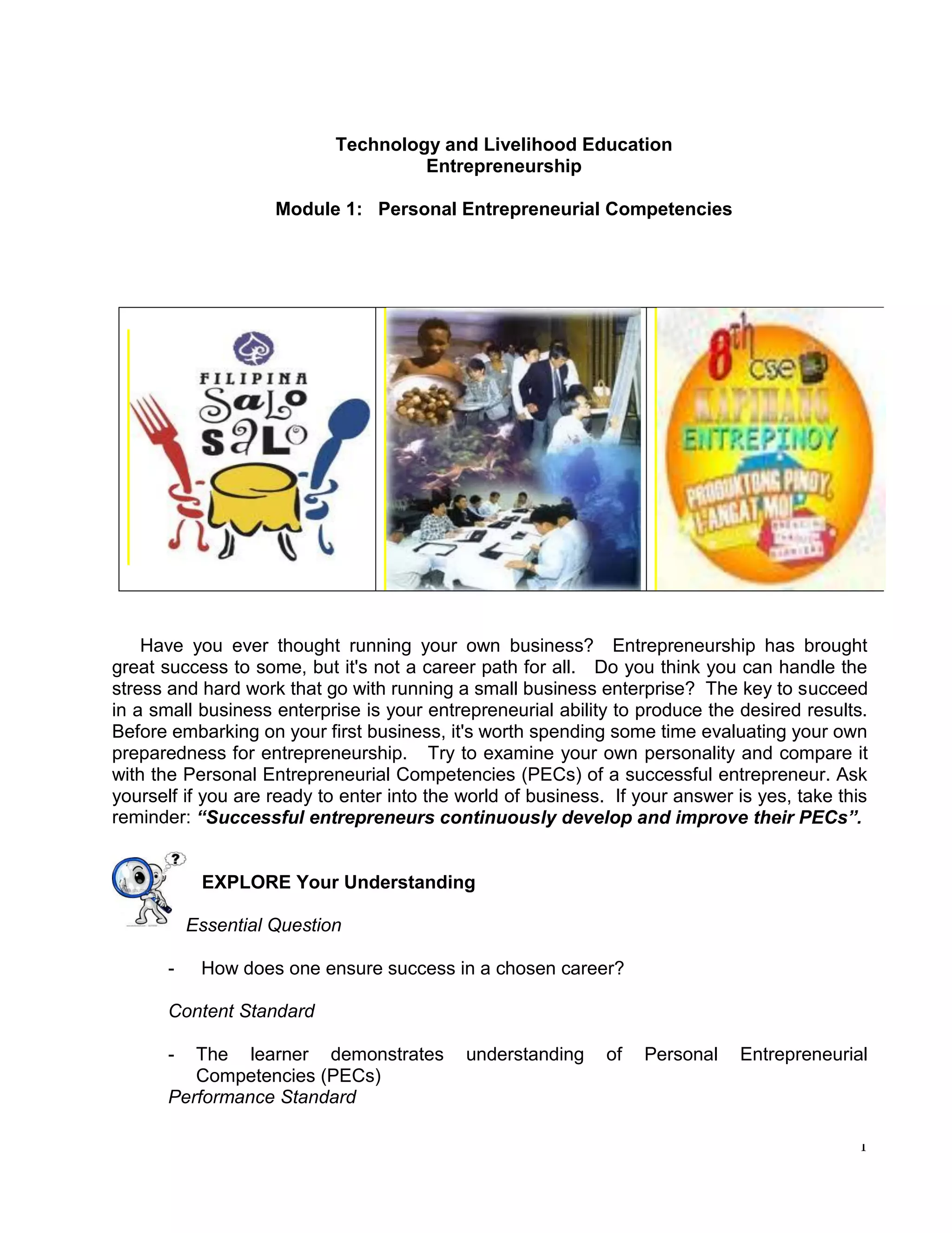 1
Technology and Livelihood Education
Entrepreneurship
Module 1: Personal Entrepreneurial Competencies
Have you ever thought running your own business? Entrepreneurship has brought
great success to some, but it's not a career path for all. Do you think you can handle the
stress and hard work that go with running a small business enterprise? The key to succeed
in a small business enterprise is your entrepreneurial ability to produce the desired results.
Before embarking on your first business, it's worth spending some time evaluating your own
preparedness for entrepreneurship. Try to examine your own personality and compare it
with the Personal Entrepreneurial Competencies (PECs) of a successful entrepreneur. Ask
yourself if you are ready to enter into the world of business. If your answer is yes, take this
reminder: “Successful entrepreneurs continuously develop and improve their PECs”.
EXPLORE Your Understanding
Essential Question
- How does one ensure success in a chosen career?
Content Standard
- The learner demonstrates understanding of Personal Entrepreneurial
Competencies (PECs)
Performance Standard
 