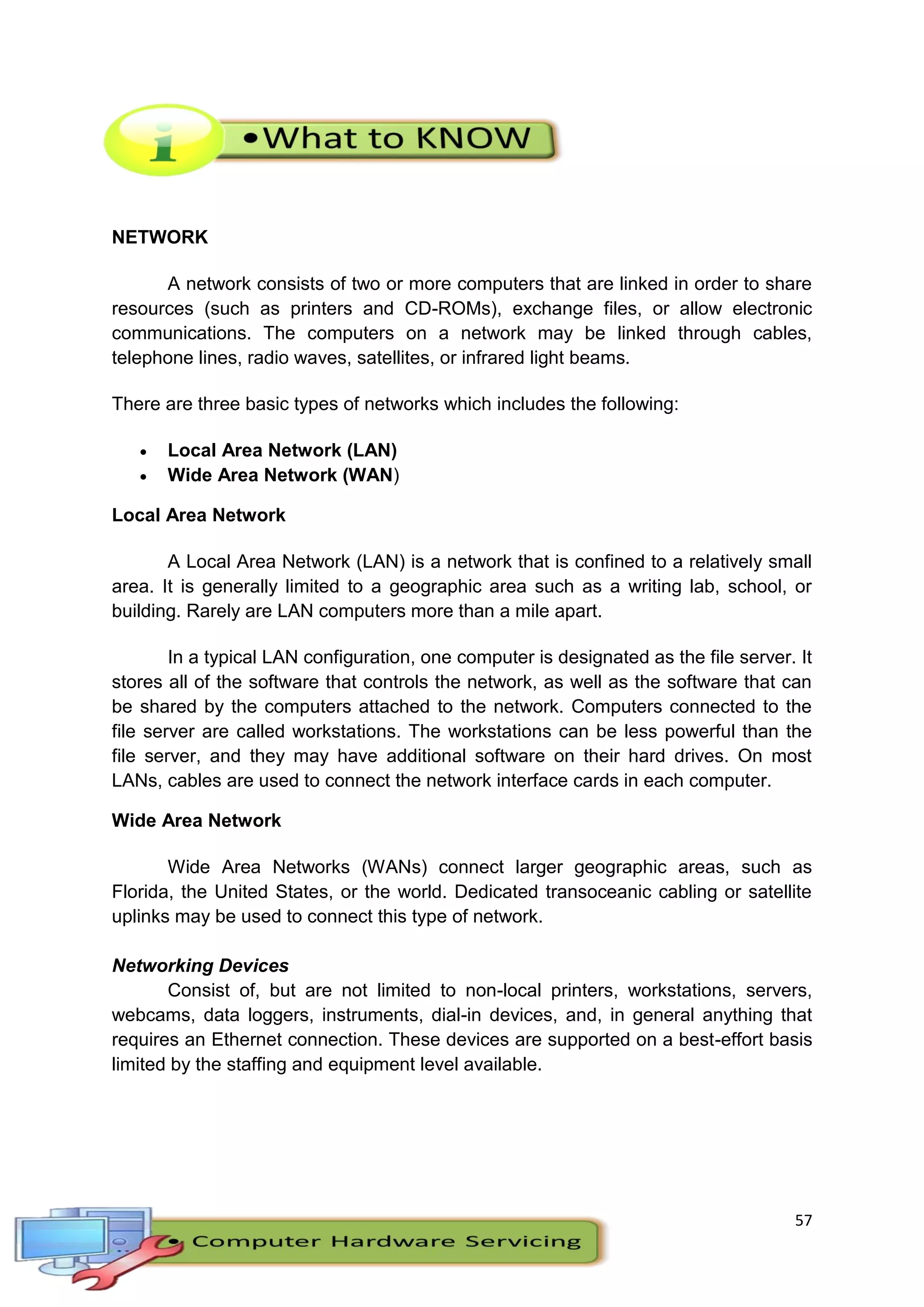 57
NETWORK
A network consists of two or more computers that are linked in order to share
resources (such as printers and CD-ROMs), exchange files, or allow electronic
communications. The computers on a network may be linked through cables,
telephone lines, radio waves, satellites, or infrared light beams.
There are three basic types of networks which includes the following:
 Local Area Network (LAN)
 Wide Area Network (WAN)
Local Area Network
A Local Area Network (LAN) is a network that is confined to a relatively small
area. It is generally limited to a geographic area such as a writing lab, school, or
building. Rarely are LAN computers more than a mile apart.
In a typical LAN configuration, one computer is designated as the file server. It
stores all of the software that controls the network, as well as the software that can
be shared by the computers attached to the network. Computers connected to the
file server are called workstations. The workstations can be less powerful than the
file server, and they may have additional software on their hard drives. On most
LANs, cables are used to connect the network interface cards in each computer.
Wide Area Network
Wide Area Networks (WANs) connect larger geographic areas, such as
Florida, the United States, or the world. Dedicated transoceanic cabling or satellite
uplinks may be used to connect this type of network.
Networking Devices
Consist of, but are not limited to non-local printers, workstations, servers,
webcams, data loggers, instruments, dial-in devices, and, in general anything that
requires an Ethernet connection. These devices are supported on a best-effort basis
limited by the staffing and equipment level available.
 