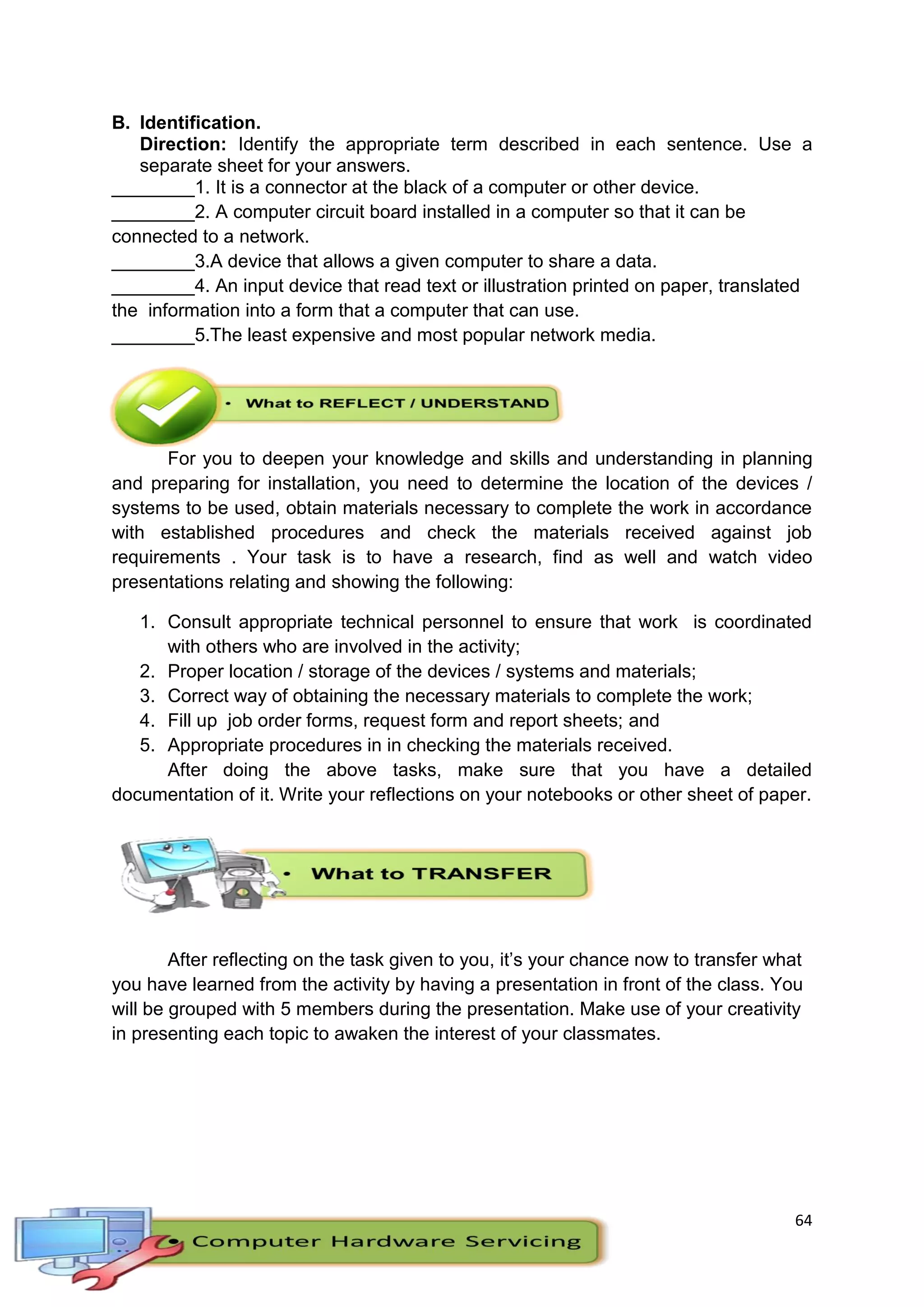 64
B. Identification.
Direction: Identify the appropriate term described in each sentence. Use a
separate sheet for your answers.
________1. It is a connector at the black of a computer or other device.
________2. A computer circuit board installed in a computer so that it can be
connected to a network.
________3.A device that allows a given computer to share a data.
________4. An input device that read text or illustration printed on paper, translated
the information into a form that a computer that can use.
________5.The least expensive and most popular network media.
For you to deepen your knowledge and skills and understanding in planning
and preparing for installation, you need to determine the location of the devices /
systems to be used, obtain materials necessary to complete the work in accordance
with established procedures and check the materials received against job
requirements . Your task is to have a research, find as well and watch video
presentations relating and showing the following:
1. Consult appropriate technical personnel to ensure that work is coordinated
with others who are involved in the activity;
2. Proper location / storage of the devices / systems and materials;
3. Correct way of obtaining the necessary materials to complete the work;
4. Fill up job order forms, request form and report sheets; and
5. Appropriate procedures in in checking the materials received.
After doing the above tasks, make sure that you have a detailed
documentation of it. Write your reflections on your notebooks or other sheet of paper.
After reflecting on the task given to you, it’s your chance now to transfer what
you have learned from the activity by having a presentation in front of the class. You
will be grouped with 5 members during the presentation. Make use of your creativity
in presenting each topic to awaken the interest of your classmates.
 