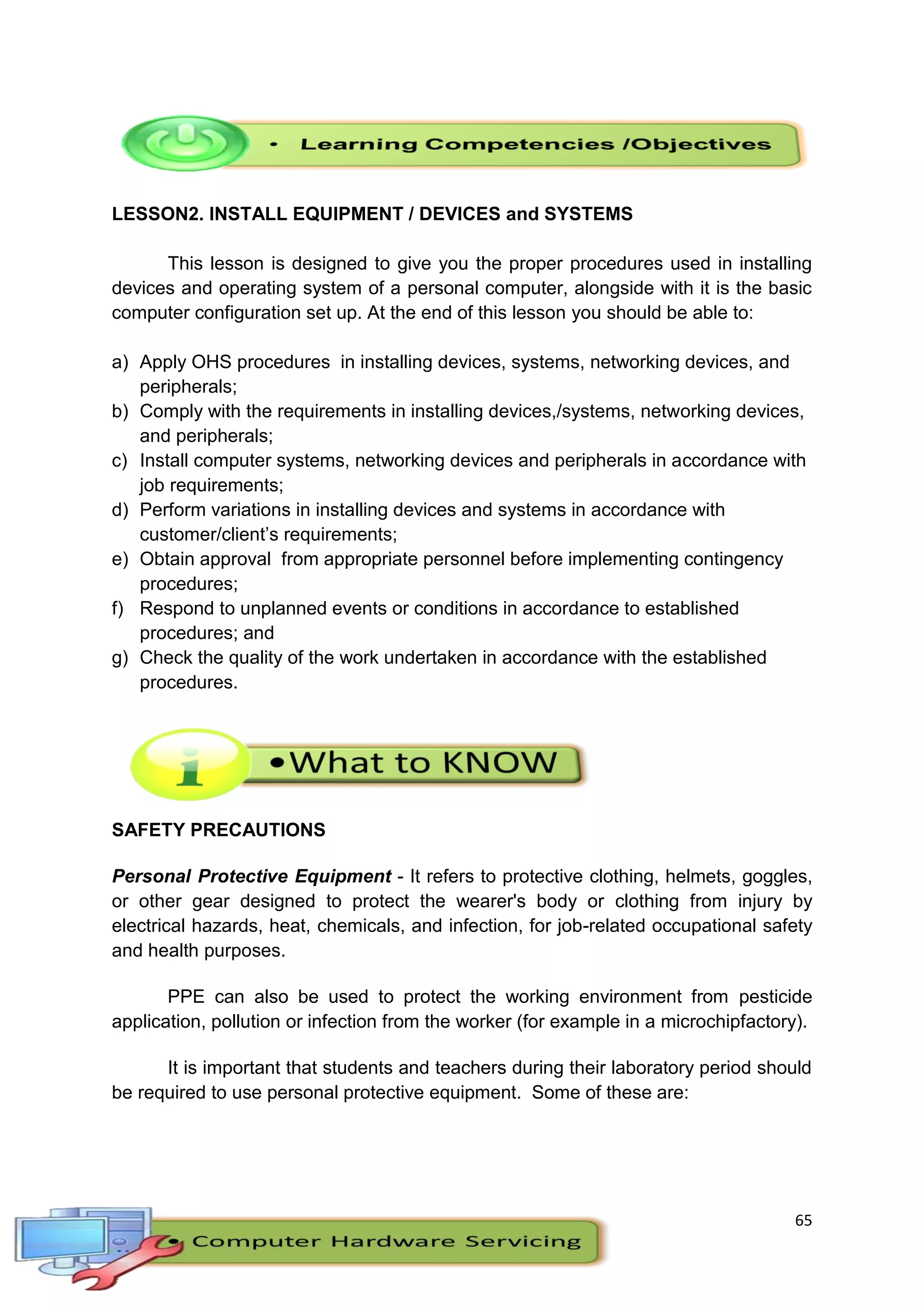 65
LESSON2. INSTALL EQUIPMENT / DEVICES and SYSTEMS
This lesson is designed to give you the proper procedures used in installing
devices and operating system of a personal computer, alongside with it is the basic
computer configuration set up. At the end of this lesson you should be able to:
a) Apply OHS procedures in installing devices, systems, networking devices, and
peripherals;
b) Comply with the requirements in installing devices,/systems, networking devices,
and peripherals;
c) Install computer systems, networking devices and peripherals in accordance with
job requirements;
d) Perform variations in installing devices and systems in accordance with
customer/client’s requirements;
e) Obtain approval from appropriate personnel before implementing contingency
procedures;
f) Respond to unplanned events or conditions in accordance to established
procedures; and
g) Check the quality of the work undertaken in accordance with the established
procedures.
SAFETY PRECAUTIONS
Personal Protective Equipment - It refers to protective clothing, helmets, goggles,
or other gear designed to protect the wearer's body or clothing from injury by
electrical hazards, heat, chemicals, and infection, for job-related occupational safety
and health purposes.
PPE can also be used to protect the working environment from pesticide
application, pollution or infection from the worker (for example in a microchipfactory).
It is important that students and teachers during their laboratory period should
be required to use personal protective equipment. Some of these are:
 