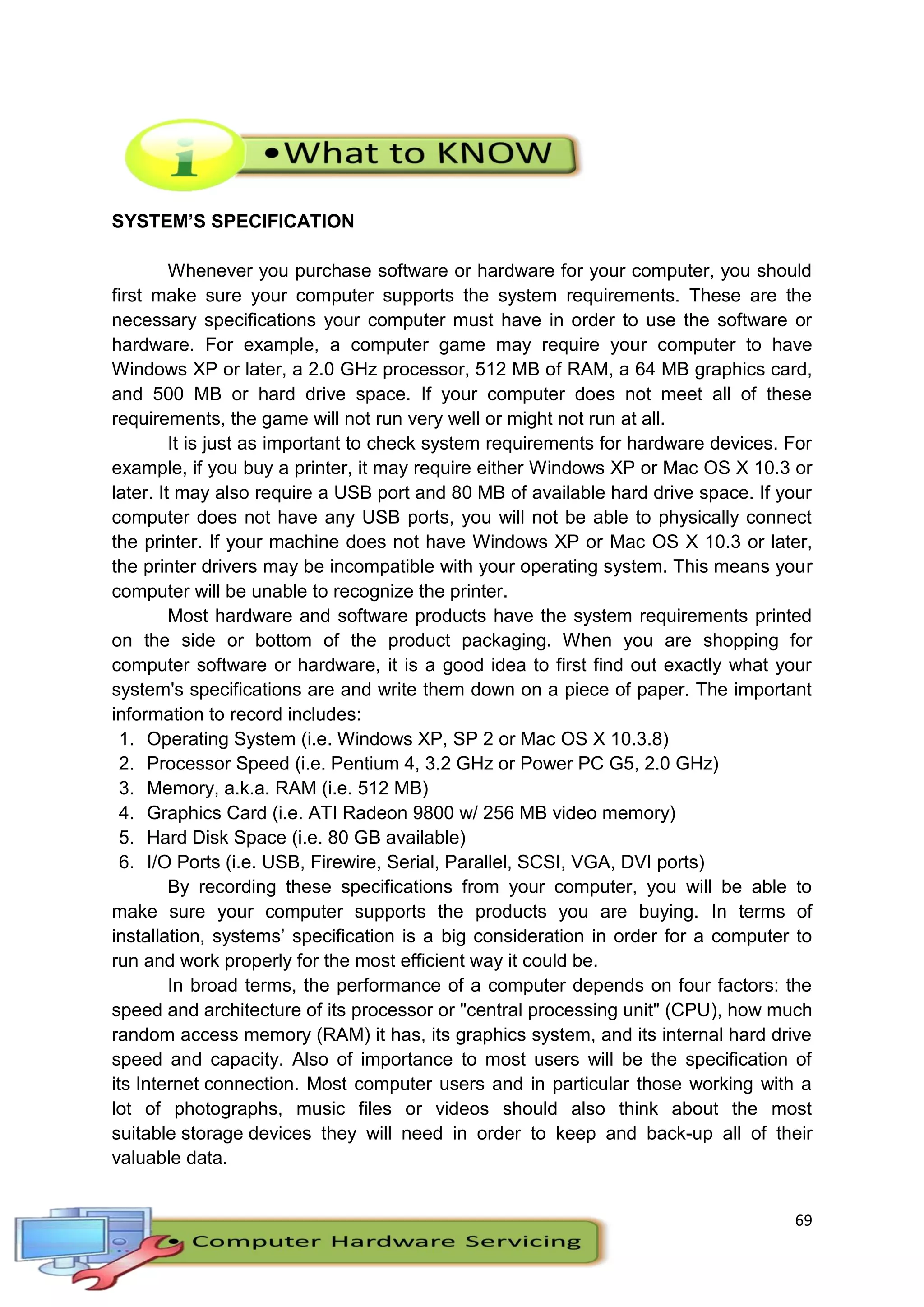 69
SYSTEM’S SPECIFICATION
Whenever you purchase software or hardware for your computer, you should
first make sure your computer supports the system requirements. These are the
necessary specifications your computer must have in order to use the software or
hardware. For example, a computer game may require your computer to have
Windows XP or later, a 2.0 GHz processor, 512 MB of RAM, a 64 MB graphics card,
and 500 MB or hard drive space. If your computer does not meet all of these
requirements, the game will not run very well or might not run at all.
It is just as important to check system requirements for hardware devices. For
example, if you buy a printer, it may require either Windows XP or Mac OS X 10.3 or
later. It may also require a USB port and 80 MB of available hard drive space. If your
computer does not have any USB ports, you will not be able to physically connect
the printer. If your machine does not have Windows XP or Mac OS X 10.3 or later,
the printer drivers may be incompatible with your operating system. This means your
computer will be unable to recognize the printer.
Most hardware and software products have the system requirements printed
on the side or bottom of the product packaging. When you are shopping for
computer software or hardware, it is a good idea to first find out exactly what your
system's specifications are and write them down on a piece of paper. The important
information to record includes:
1. Operating System (i.e. Windows XP, SP 2 or Mac OS X 10.3.8)
2. Processor Speed (i.e. Pentium 4, 3.2 GHz or Power PC G5, 2.0 GHz)
3. Memory, a.k.a. RAM (i.e. 512 MB)
4. Graphics Card (i.e. ATI Radeon 9800 w/ 256 MB video memory)
5. Hard Disk Space (i.e. 80 GB available)
6. I/O Ports (i.e. USB, Firewire, Serial, Parallel, SCSI, VGA, DVI ports)
By recording these specifications from your computer, you will be able to
make sure your computer supports the products you are buying. In terms of
installation, systems’ specification is a big consideration in order for a computer to
run and work properly for the most efficient way it could be.
In broad terms, the performance of a computer depends on four factors: the
speed and architecture of its processor or "central processing unit" (CPU), how much
random access memory (RAM) it has, its graphics system, and its internal hard drive
speed and capacity. Also of importance to most users will be the specification of
its Internet connection. Most computer users and in particular those working with a
lot of photographs, music files or videos should also think about the most
suitable storage devices they will need in order to keep and back-up all of their
valuable data.
 