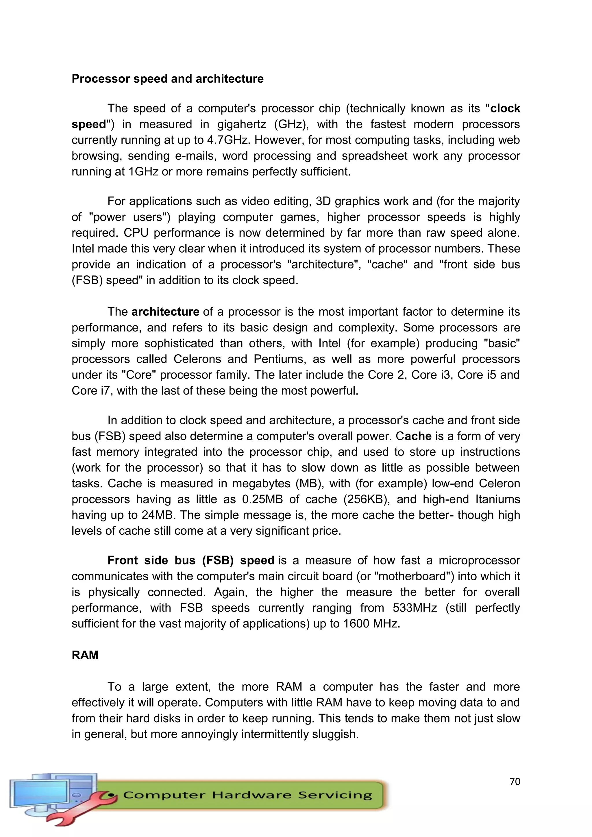 70
Processor speed and architecture
The speed of a computer's processor chip (technically known as its "clock
speed") in measured in gigahertz (GHz), with the fastest modern processors
currently running at up to 4.7GHz. However, for most computing tasks, including web
browsing, sending e-mails, word processing and spreadsheet work any processor
running at 1GHz or more remains perfectly sufficient.
For applications such as video editing, 3D graphics work and (for the majority
of "power users") playing computer games, higher processor speeds is highly
required. CPU performance is now determined by far more than raw speed alone.
Intel made this very clear when it introduced its system of processor numbers. These
provide an indication of a processor's "architecture", "cache" and "front side bus
(FSB) speed" in addition to its clock speed.
The architecture of a processor is the most important factor to determine its
performance, and refers to its basic design and complexity. Some processors are
simply more sophisticated than others, with Intel (for example) producing "basic"
processors called Celerons and Pentiums, as well as more powerful processors
under its "Core" processor family. The later include the Core 2, Core i3, Core i5 and
Core i7, with the last of these being the most powerful.
In addition to clock speed and architecture, a processor's cache and front side
bus (FSB) speed also determine a computer's overall power. Cache is a form of very
fast memory integrated into the processor chip, and used to store up instructions
(work for the processor) so that it has to slow down as little as possible between
tasks. Cache is measured in megabytes (MB), with (for example) low-end Celeron
processors having as little as 0.25MB of cache (256KB), and high-end Itaniums
having up to 24MB. The simple message is, the more cache the better- though high
levels of cache still come at a very significant price.
Front side bus (FSB) speed is a measure of how fast a microprocessor
communicates with the computer's main circuit board (or "motherboard") into which it
is physically connected. Again, the higher the measure the better for overall
performance, with FSB speeds currently ranging from 533MHz (still perfectly
sufficient for the vast majority of applications) up to 1600 MHz.
RAM
To a large extent, the more RAM a computer has the faster and more
effectively it will operate. Computers with little RAM have to keep moving data to and
from their hard disks in order to keep running. This tends to make them not just slow
in general, but more annoyingly intermittently sluggish.
 