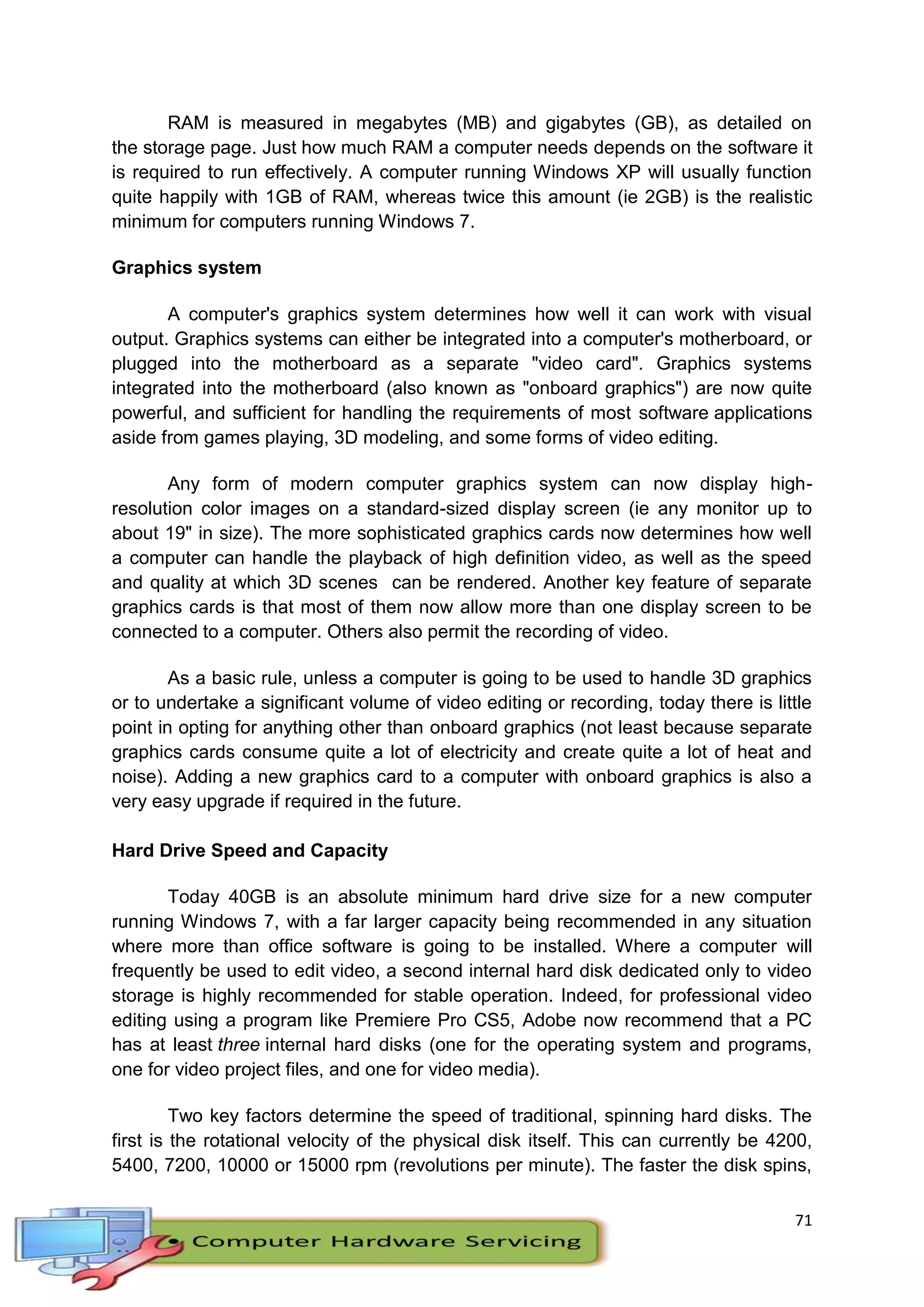 71
RAM is measured in megabytes (MB) and gigabytes (GB), as detailed on
the storage page. Just how much RAM a computer needs depends on the software it
is required to run effectively. A computer running Windows XP will usually function
quite happily with 1GB of RAM, whereas twice this amount (ie 2GB) is the realistic
minimum for computers running Windows 7.
Graphics system
A computer's graphics system determines how well it can work with visual
output. Graphics systems can either be integrated into a computer's motherboard, or
plugged into the motherboard as a separate "video card". Graphics systems
integrated into the motherboard (also known as "onboard graphics") are now quite
powerful, and sufficient for handling the requirements of most software applications
aside from games playing, 3D modeling, and some forms of video editing.
Any form of modern computer graphics system can now display high-
resolution color images on a standard-sized display screen (ie any monitor up to
about 19" in size). The more sophisticated graphics cards now determines how well
a computer can handle the playback of high definition video, as well as the speed
and quality at which 3D scenes can be rendered. Another key feature of separate
graphics cards is that most of them now allow more than one display screen to be
connected to a computer. Others also permit the recording of video.
As a basic rule, unless a computer is going to be used to handle 3D graphics
or to undertake a significant volume of video editing or recording, today there is little
point in opting for anything other than onboard graphics (not least because separate
graphics cards consume quite a lot of electricity and create quite a lot of heat and
noise). Adding a new graphics card to a computer with onboard graphics is also a
very easy upgrade if required in the future.
Hard Drive Speed and Capacity
Today 40GB is an absolute minimum hard drive size for a new computer
running Windows 7, with a far larger capacity being recommended in any situation
where more than office software is going to be installed. Where a computer will
frequently be used to edit video, a second internal hard disk dedicated only to video
storage is highly recommended for stable operation. Indeed, for professional video
editing using a program like Premiere Pro CS5, Adobe now recommend that a PC
has at least three internal hard disks (one for the operating system and programs,
one for video project files, and one for video media).
Two key factors determine the speed of traditional, spinning hard disks. The
first is the rotational velocity of the physical disk itself. This can currently be 4200,
5400, 7200, 10000 or 15000 rpm (revolutions per minute). The faster the disk spins,
 