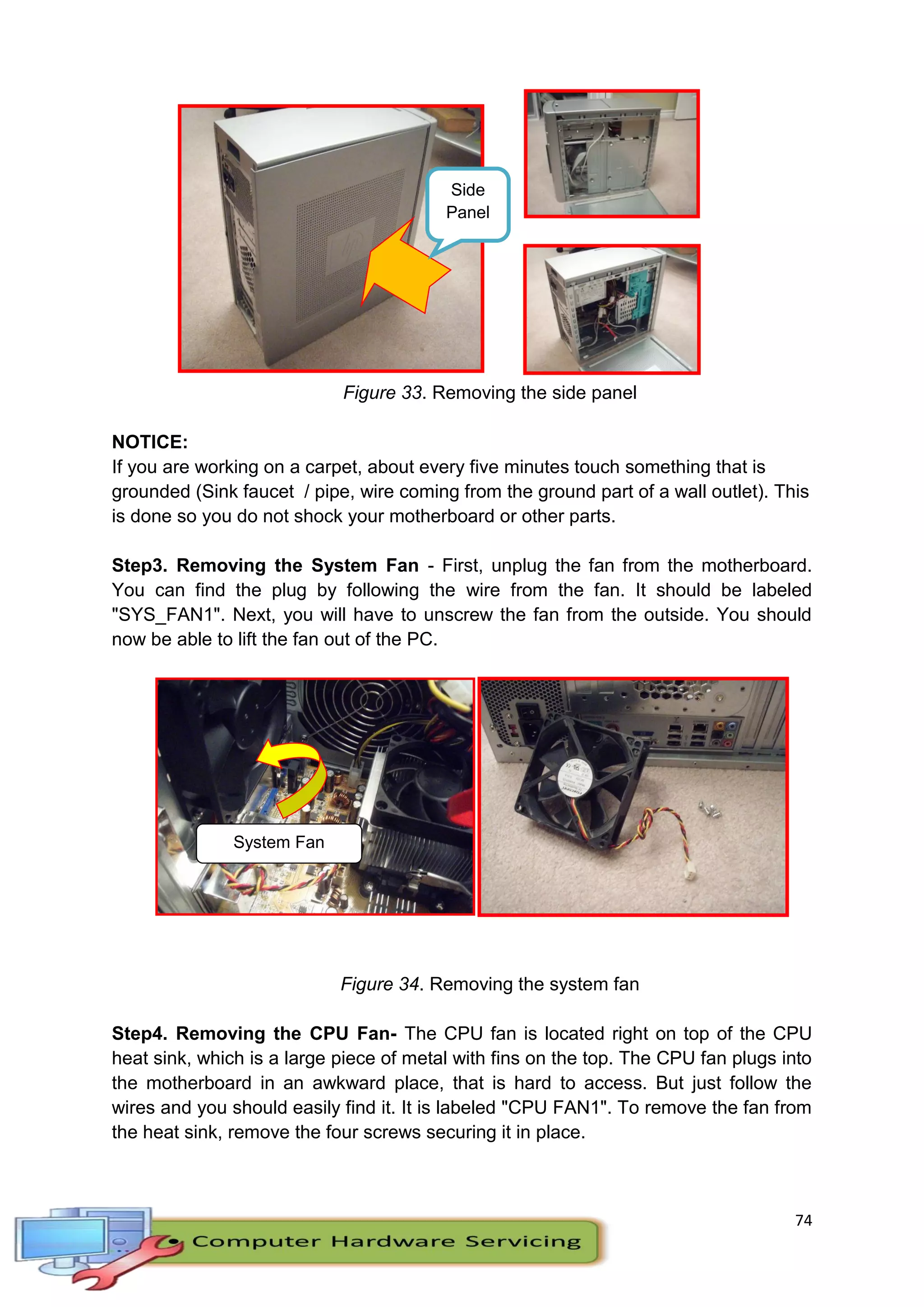 74
Side
Panel
Figure 33. Removing the side panel
NOTICE:
If you are working on a carpet, about every five minutes touch something that is
grounded (Sink faucet / pipe, wire coming from the ground part of a wall outlet). This
is done so you do not shock your motherboard or other parts.
Step3. Removing the System Fan - First, unplug the fan from the motherboard.
You can find the plug by following the wire from the fan. It should be labeled
"SYS_FAN1". Next, you will have to unscrew the fan from the outside. You should
now be able to lift the fan out of the PC.
Figure 34. Removing the system fan
Step4. Removing the CPU Fan- The CPU fan is located right on top of the CPU
heat sink, which is a large piece of metal with fins on the top. The CPU fan plugs into
the motherboard in an awkward place, that is hard to access. But just follow the
wires and you should easily find it. It is labeled "CPU FAN1". To remove the fan from
the heat sink, remove the four screws securing it in place.
System Fan
 