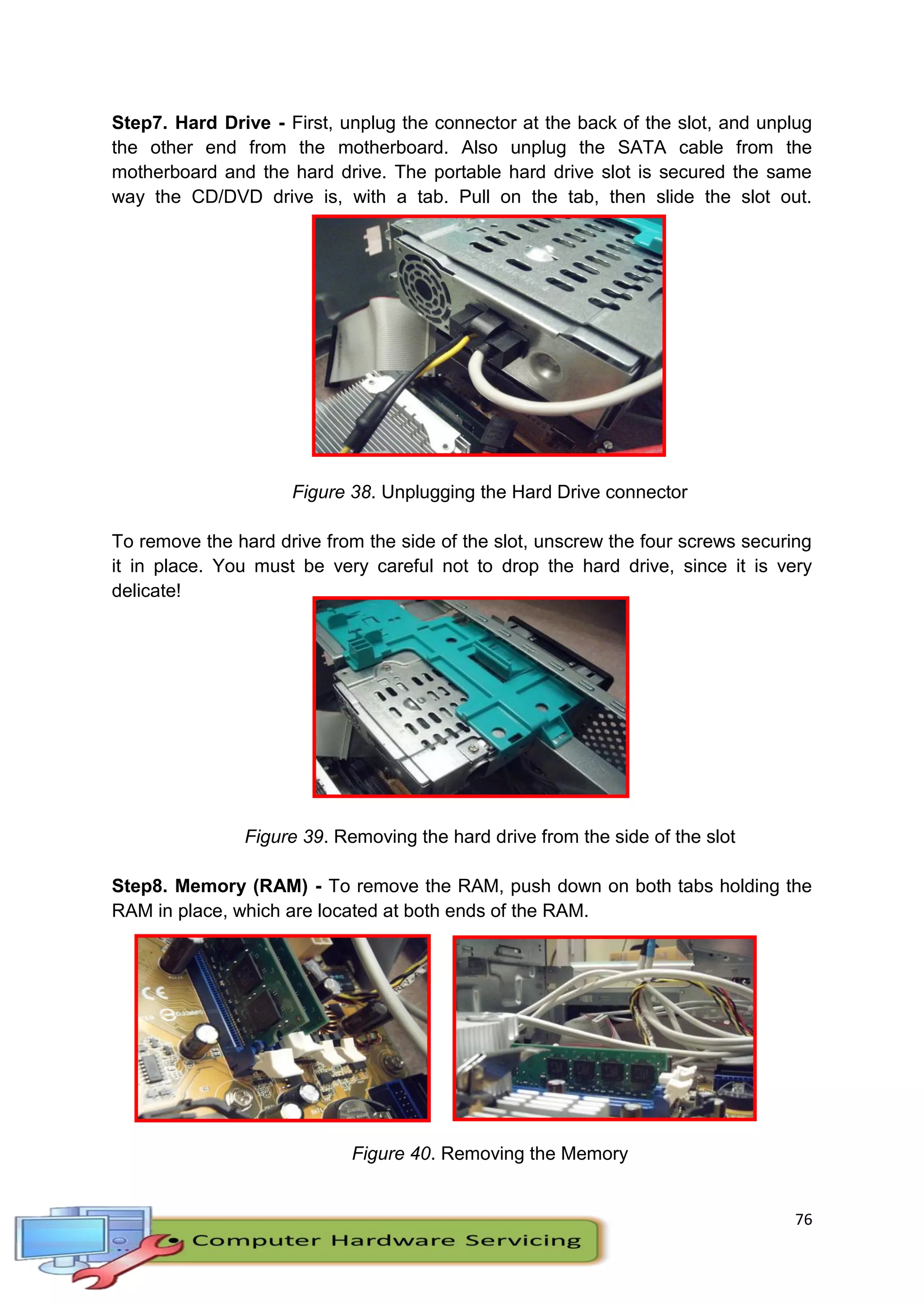 76
Step7. Hard Drive - First, unplug the connector at the back of the slot, and unplug
the other end from the motherboard. Also unplug the SATA cable from the
motherboard and the hard drive. The portable hard drive slot is secured the same
way the CD/DVD drive is, with a tab. Pull on the tab, then slide the slot out.
Figure 38. Unplugging the Hard Drive connector
To remove the hard drive from the side of the slot, unscrew the four screws securing
it in place. You must be very careful not to drop the hard drive, since it is very
delicate!
Figure 39. Removing the hard drive from the side of the slot
Step8. Memory (RAM) - To remove the RAM, push down on both tabs holding the
RAM in place, which are located at both ends of the RAM.
Figure 40. Removing the Memory
 