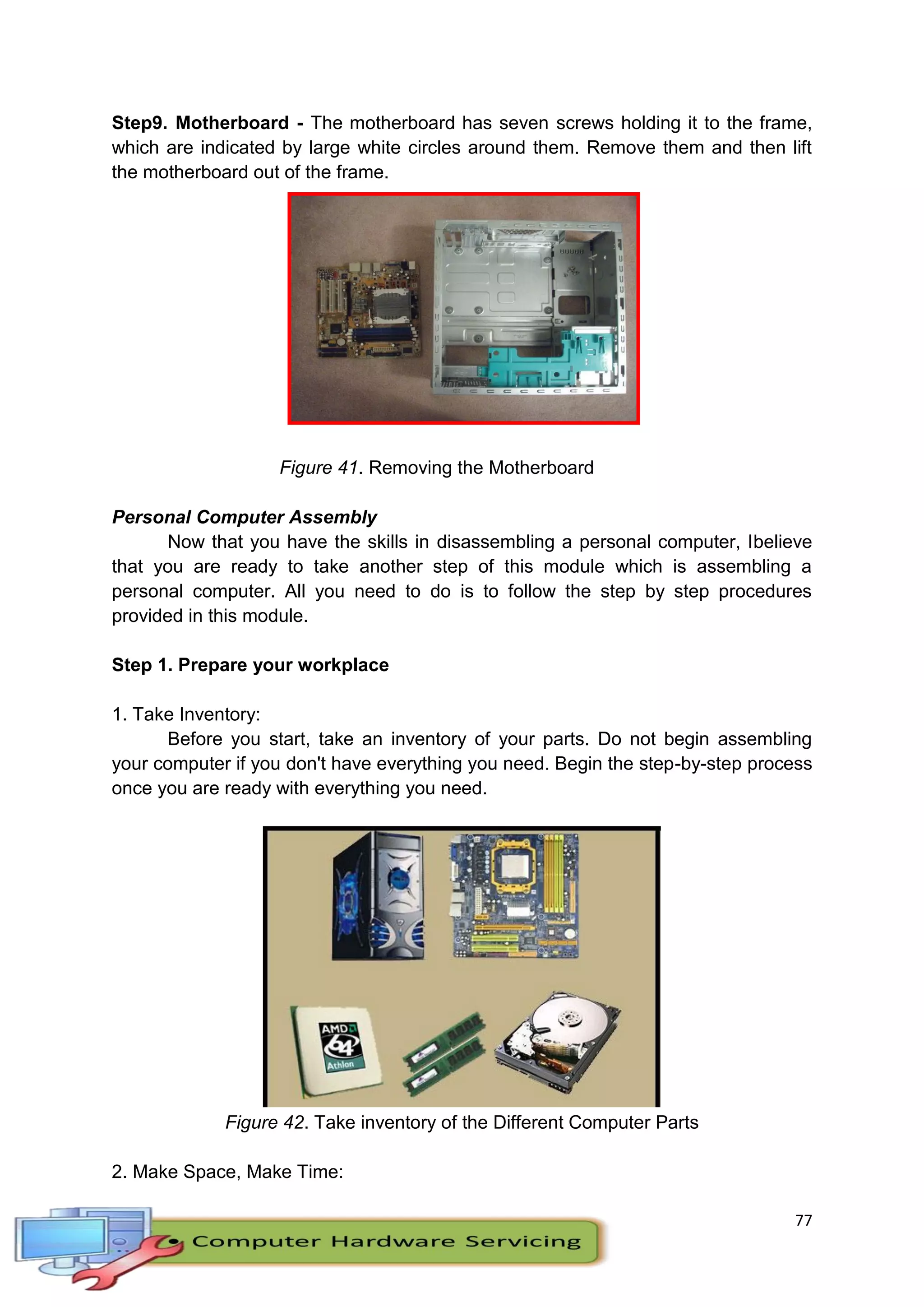 77
Step9. Motherboard - The motherboard has seven screws holding it to the frame,
which are indicated by large white circles around them. Remove them and then lift
the motherboard out of the frame.
Figure 41. Removing the Motherboard
Personal Computer Assembly
Now that you have the skills in disassembling a personal computer, Ibelieve
that you are ready to take another step of this module which is assembling a
personal computer. All you need to do is to follow the step by step procedures
provided in this module.
Step 1. Prepare your workplace
1. Take Inventory:
Before you start, take an inventory of your parts. Do not begin assembling
your computer if you don't have everything you need. Begin the step-by-step process
once you are ready with everything you need.
Figure 42. Take inventory of the Different Computer Parts
2. Make Space, Make Time:
 