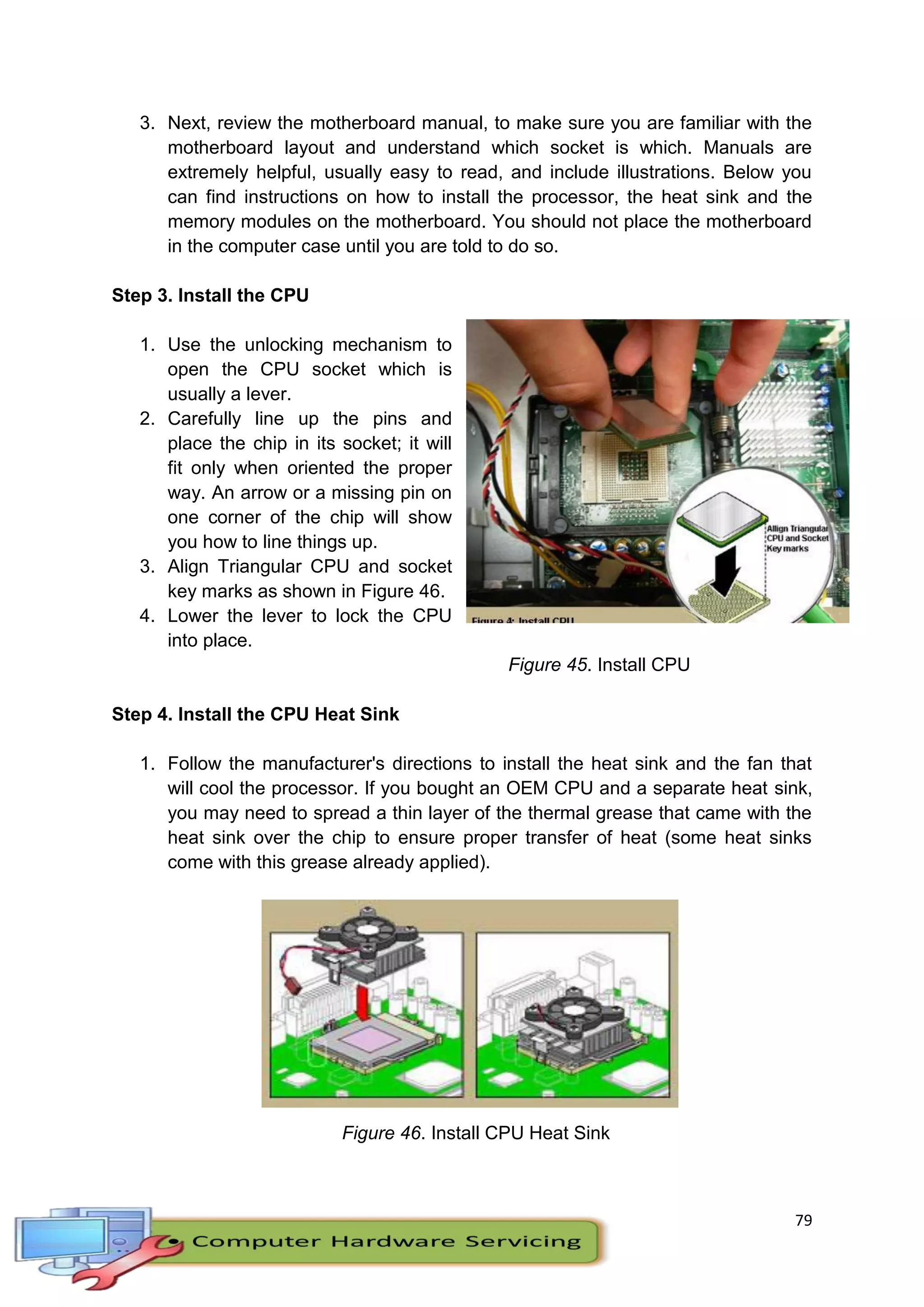 79
3. Next, review the motherboard manual, to make sure you are familiar with the
motherboard layout and understand which socket is which. Manuals are
extremely helpful, usually easy to read, and include illustrations. Below you
can find instructions on how to install the processor, the heat sink and the
memory modules on the motherboard. You should not place the motherboard
in the computer case until you are told to do so.
Step 3. Install the CPU
1. Use the unlocking mechanism to
open the CPU socket which is
usually a lever.
2. Carefully line up the pins and
place the chip in its socket; it will
fit only when oriented the proper
way. An arrow or a missing pin on
one corner of the chip will show
you how to line things up.
3. Align Triangular CPU and socket
key marks as shown in Figure 46.
4. Lower the lever to lock the CPU
into place.
Figure 45. Install CPU
Step 4. Install the CPU Heat Sink
1. Follow the manufacturer's directions to install the heat sink and the fan that
will cool the processor. If you bought an OEM CPU and a separate heat sink,
you may need to spread a thin layer of the thermal grease that came with the
heat sink over the chip to ensure proper transfer of heat (some heat sinks
come with this grease already applied).
Figure 46. Install CPU Heat Sink
 