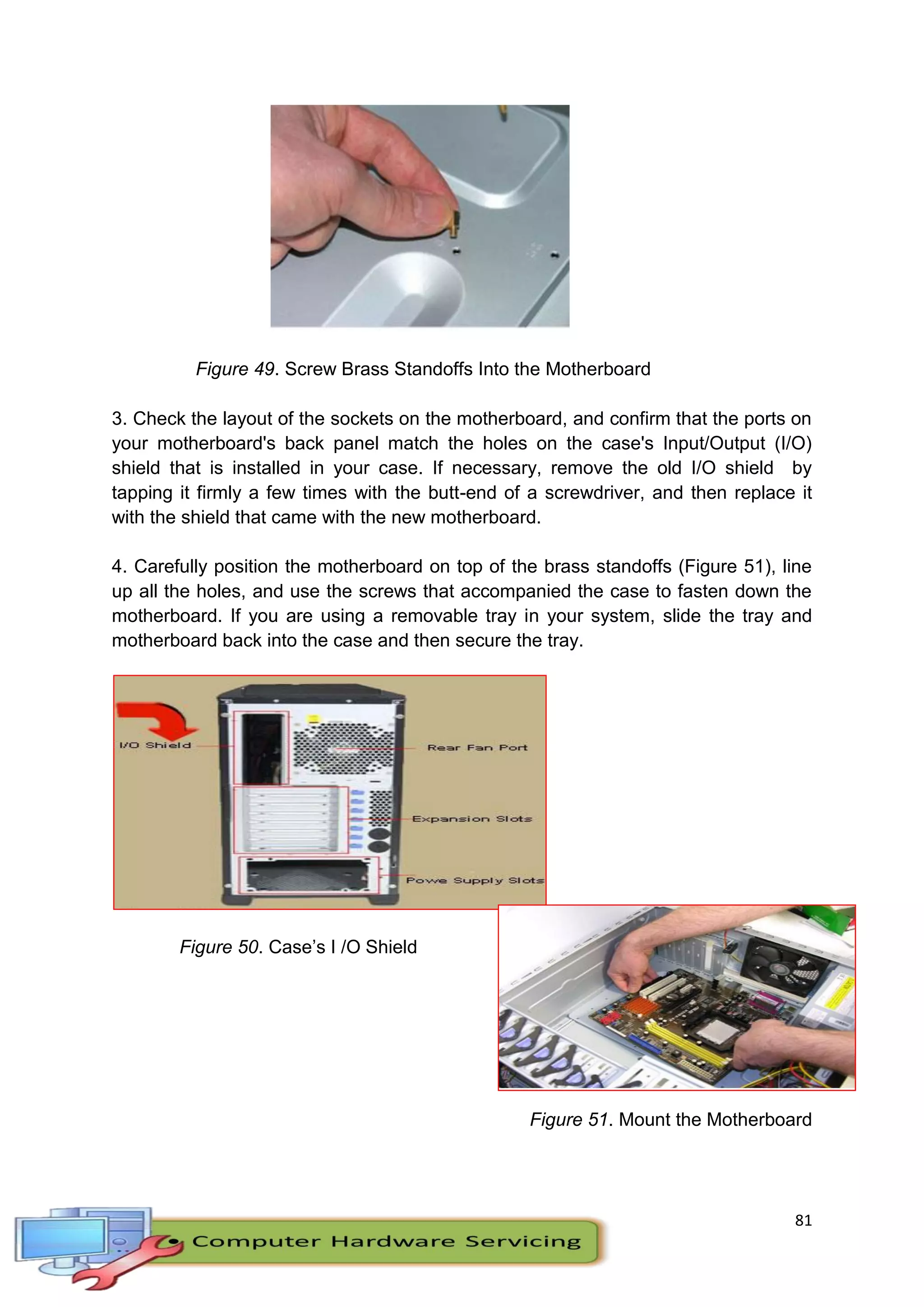 81
Figure 49. Screw Brass Standoffs Into the Motherboard
3. Check the layout of the sockets on the motherboard, and confirm that the ports on
your motherboard's back panel match the holes on the case's Input/Output (I/O)
shield that is installed in your case. If necessary, remove the old I/O shield by
tapping it firmly a few times with the butt-end of a screwdriver, and then replace it
with the shield that came with the new motherboard.
4. Carefully position the motherboard on top of the brass standoffs (Figure 51), line
up all the holes, and use the screws that accompanied the case to fasten down the
motherboard. If you are using a removable tray in your system, slide the tray and
motherboard back into the case and then secure the tray.
Figure 50. Case’s I /O Shield
Figure 51. Mount the Motherboard
 