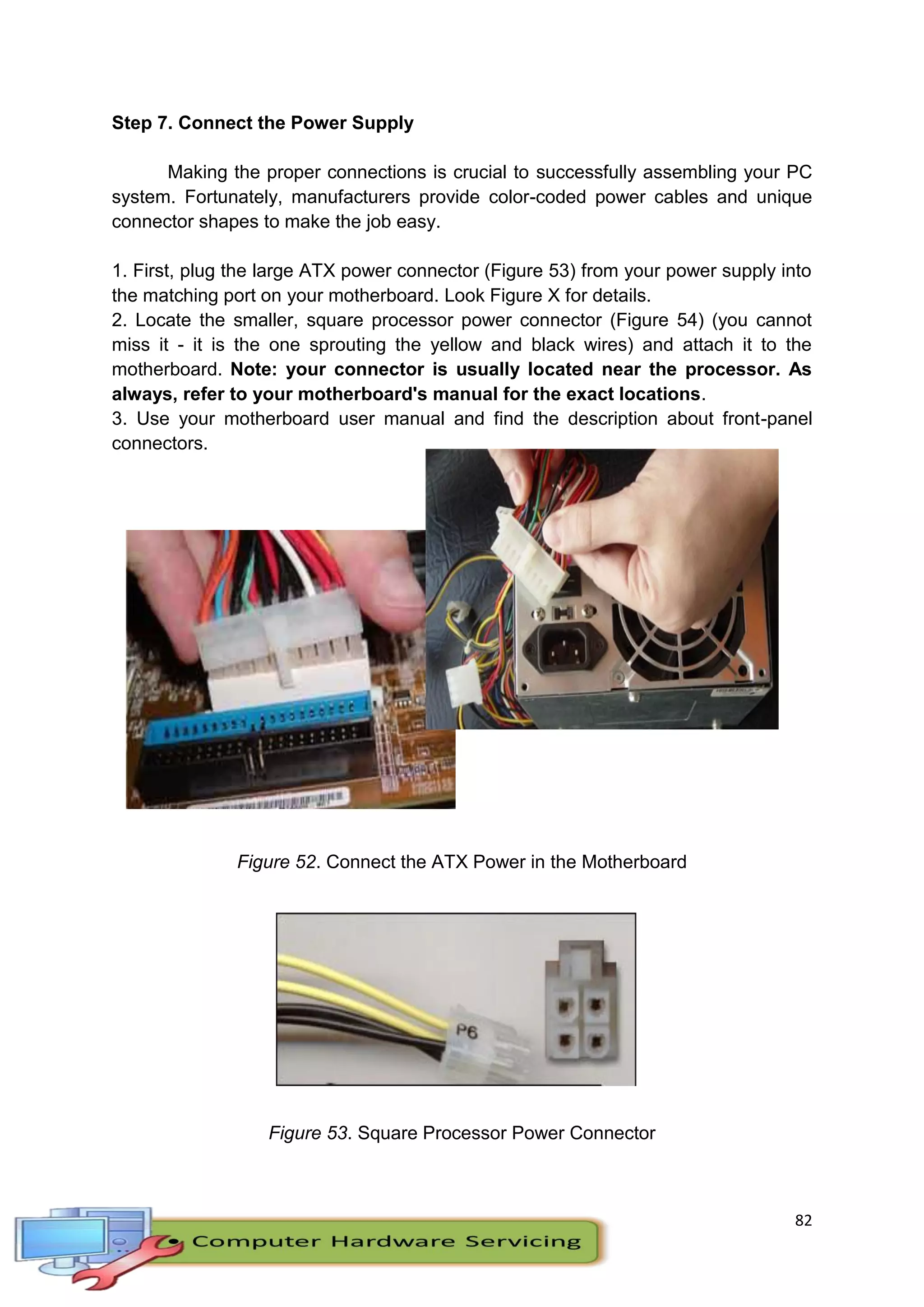 82
Step 7. Connect the Power Supply
Making the proper connections is crucial to successfully assembling your PC
system. Fortunately, manufacturers provide color-coded power cables and unique
connector shapes to make the job easy.
1. First, plug the large ATX power connector (Figure 53) from your power supply into
the matching port on your motherboard. Look Figure X for details.
2. Locate the smaller, square processor power connector (Figure 54) (you cannot
miss it - it is the one sprouting the yellow and black wires) and attach it to the
motherboard. Note: your connector is usually located near the processor. As
always, refer to your motherboard's manual for the exact locations.
3. Use your motherboard user manual and find the description about front-panel
connectors.
Figure 53. Large ATX Connector
Figure 52. Connect the ATX Power in the Motherboard
Figure 53. Square Processor Power Connector
 