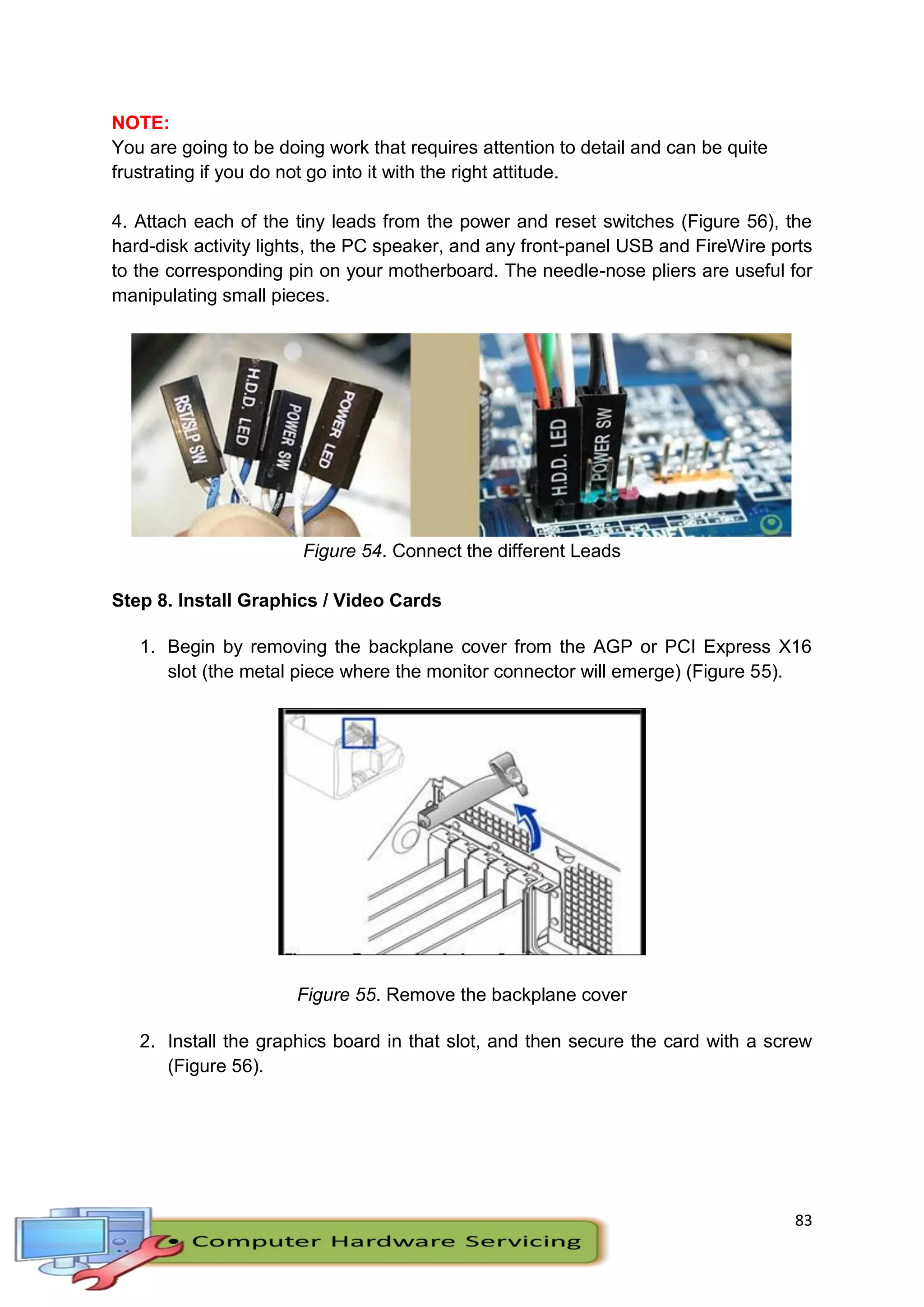 83
NOTE:
You are going to be doing work that requires attention to detail and can be quite
frustrating if you do not go into it with the right attitude.
4. Attach each of the tiny leads from the power and reset switches (Figure 56), the
hard-disk activity lights, the PC speaker, and any front-panel USB and FireWire ports
to the corresponding pin on your motherboard. The needle-nose pliers are useful for
manipulating small pieces.
Figure 54. Connect the different Leads
Step 8. Install Graphics / Video Cards
1. Begin by removing the backplane cover from the AGP or PCI Express X16
slot (the metal piece where the monitor connector will emerge) (Figure 55).
Figure 55. Remove the backplane cover
2. Install the graphics board in that slot, and then secure the card with a screw
(Figure 56).
 