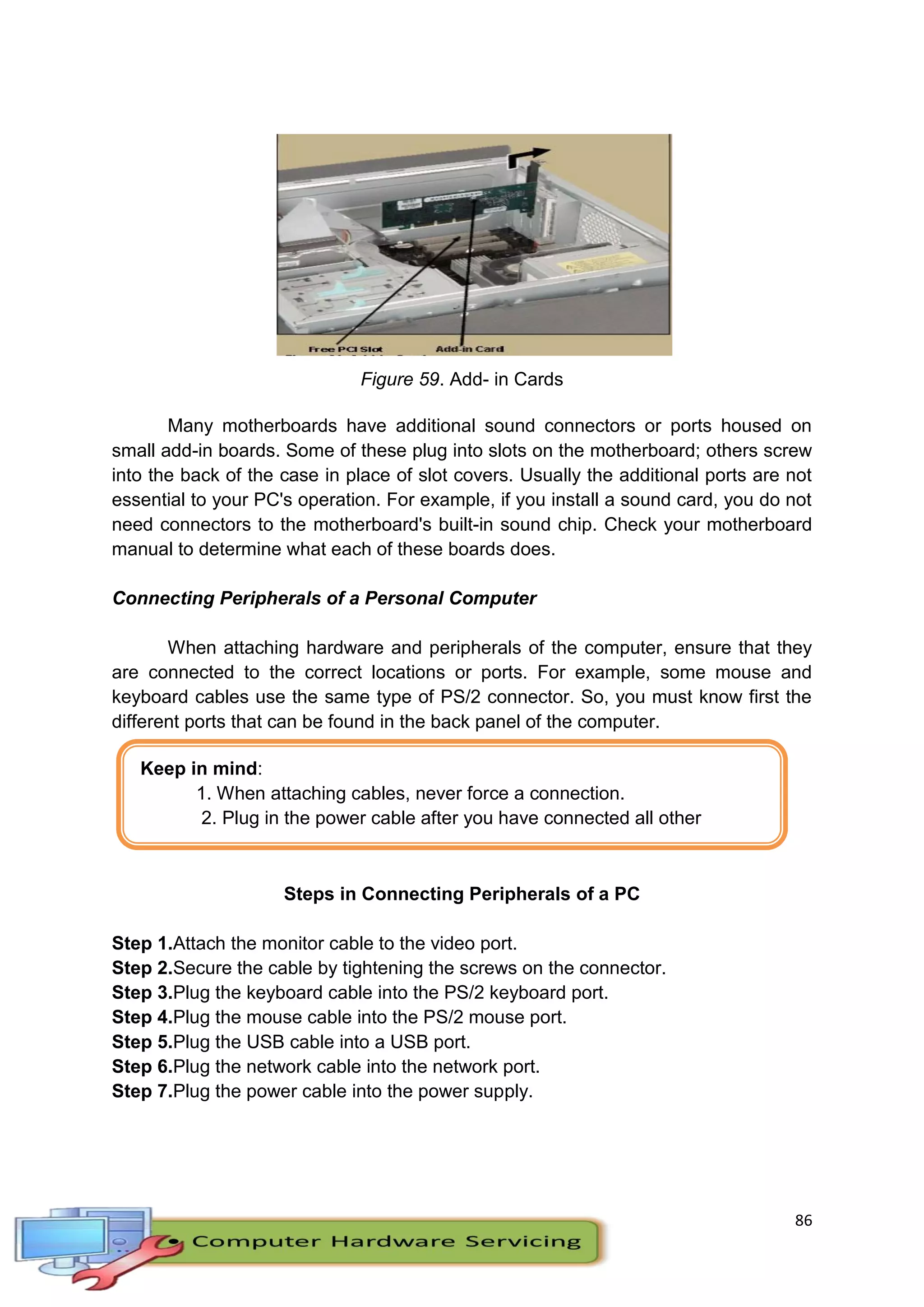86
Keep in mind:
1. When attaching cables, never force a connection.
2. Plug in the power cable after you have connected all other
cables.
Figure 59. Add- in Cards
Many motherboards have additional sound connectors or ports housed on
small add-in boards. Some of these plug into slots on the motherboard; others screw
into the back of the case in place of slot covers. Usually the additional ports are not
essential to your PC's operation. For example, if you install a sound card, you do not
need connectors to the motherboard's built-in sound chip. Check your motherboard
manual to determine what each of these boards does.
Connecting Peripherals of a Personal Computer
When attaching hardware and peripherals of the computer, ensure that they
are connected to the correct locations or ports. For example, some mouse and
keyboard cables use the same type of PS/2 connector. So, you must know first the
different ports that can be found in the back panel of the computer.
Steps in Connecting Peripherals of a PC
Step 1.Attach the monitor cable to the video port.
Step 2.Secure the cable by tightening the screws on the connector.
Step 3.Plug the keyboard cable into the PS/2 keyboard port.
Step 4.Plug the mouse cable into the PS/2 mouse port.
Step 5.Plug the USB cable into a USB port.
Step 6.Plug the network cable into the network port.
Step 7.Plug the power cable into the power supply.
 