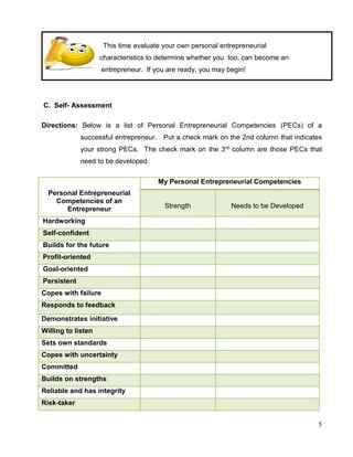 5
This time evaluate your own personal entrepreneurial
characteristics to determine whether you too, can become an
entrepreneur. If you are ready, you may begin!
C. Self- Assessment
Directions: Below is a list of Personal Entrepreneurial Competencies (PECs) of a
successful entrepreneur. Put a check mark on the 2nd column that indicates
your strong PECs. The check mark on the 3rd column are those PECs that
need to be developed.
Personal Entrepreneurial
Competencies of an
Entrepreneur
My Personal Entrepreneurial Competencies
Strength Needs to be Developed
Hardworking
Self-confident
Builds for the future
Profit-oriented
Goal-oriented
Persistent
Copes with failure
Responds to feedback
Demonstrates initiative
Willing to listen
Sets own standards
Copes with uncertainty
Committed
Builds on strengths
Reliable and has integrity
Risk-taker
 