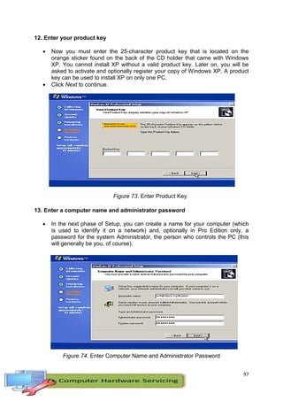 97
12. Enter your product key
 Now you must enter the 25-character product key that is located on the
orange sticker found on the back of the CD holder that came with Windows
XP. You cannot install XP without a valid product key. Later on, you will be
asked to activate and optionally register your copy of Windows XP. A product
key can be used to install XP on only one PC.
 Click Next to continue.
Figure 73. Enter Product Key
13. Enter a computer name and administrator password
 In the next phase of Setup, you can create a name for your computer (which
is used to identify it on a network) and, optionally in Pro Edition only, a
password for the system Administrator, the person who controls the PC (this
will generally be you, of course).
Figure 74. Enter Computer Name and Administrator Password
 
